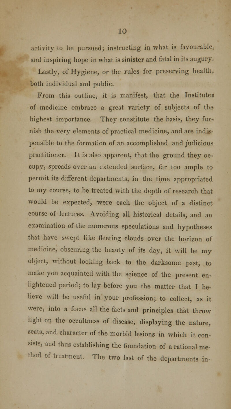 activity to be pursued; instructing in what is favourable,, and inspiring hope in what is sinister and fatal in its augury. Lastly, of Hygiene, or the rules for preserving health, both individual and public. From this outline, it is manifest, that the Institutes of medicine embrace a great variety of subjects of the highest importance. They constitute the basis, they fur- nish the very elements of practical medicine, and are indjf- pensible to the formation of an accomplished and judicious practitioner. It is also apparent, that the ground they oc- cup3r, spreads over an extended surface, far too ample to permit its different departments, in the time appropriated to my course, to be treated with the depth of research that would be expected, were each the object of a distinct course of lectures. Avoiding all historical details, and an examination of the numerous speculations and hypotheses that have swept like fleeting clouds over the horizon of medicine, obscuring the beauty of its day, it will be my object, without looking back to the darksome past, to make you acquainted with the science of the present en- lightened period; to lay before you the matter that I be- lieve will be useful in your profession; to collect, as it were, into a focus all the facts and principles that throw light on the occultness of disease, displaying the nature, seats, and character of the morbid lesions in which it con- sists, and thus establishing the foundation of a rational me- thod of treatment. The two last of the departments in-