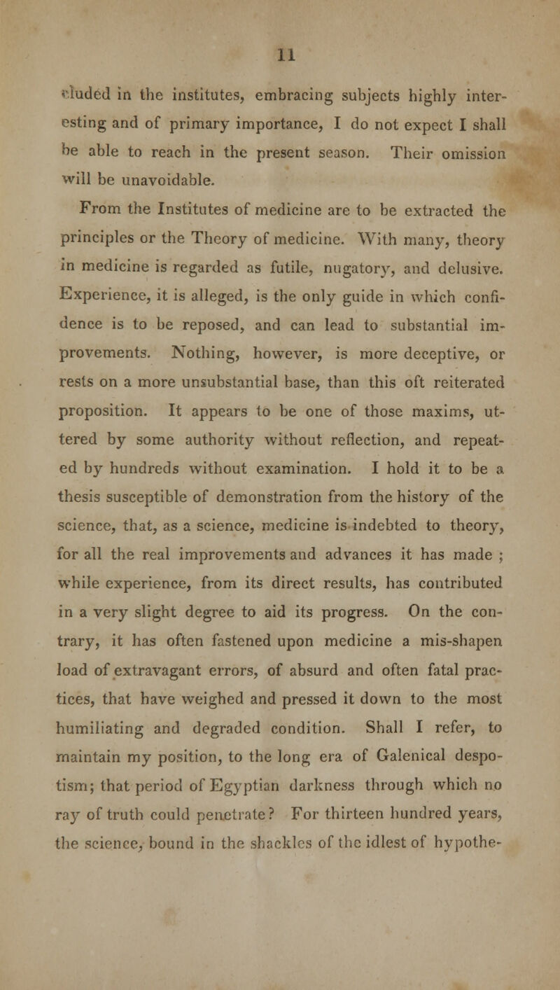 «tuded in the institutes, embracing subjects highly inter- esting and of primary importance, I do not expect I shall be able to reach in the present season. Their omission will be unavoidable. From the Institutes of medicine are to be extracted the principles or the Theory of medicine. With many, theory in medicine is regarded as futile, nugatory, and delusive. Experience, it is alleged, is the only guide in which confi- dence is to be reposed, and can lead to substantial im- provements. Nothing, however, is more deceptive, or rests on a more unsubstantial base, than this oft reiterated proposition. It appears to be one of those maxims, ut- tered by some authority without reflection, and repeat- ed by hundreds without examination. I hold it to be a thesis susceptible of demonstration from the history of the science, that, as a science, medicine is indebted to theory, for all the real improvements and advances it has made ; while experience, from its direct results, has contributed in a very slight degree to aid its progress. On the con- trary, it has often fastened upon medicine a mis-shapen load of extravagant errors, of absurd and often fatal prac- tices, that have weighed and pressed it down to the most humiliating and degraded condition. Shall I refer, to maintain my position, to the long era of Galenical despo- tism; that period of Egyptian darkness through which no ray of truth could penetrate? For thirteen hundred years, the science, bound in the shackles of the idlest of hypothe-
