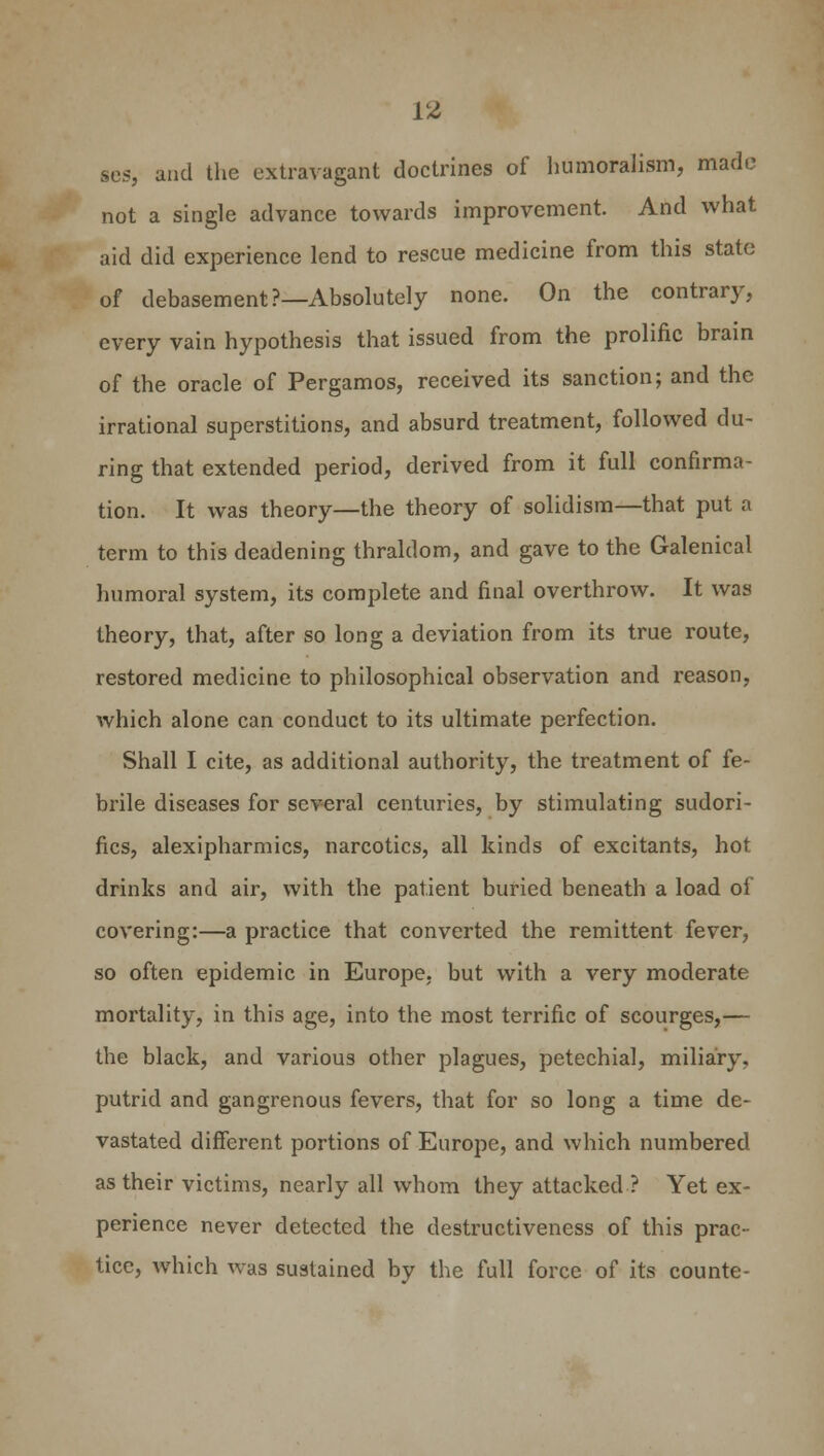ses, and the extravagant doctrines of humoralism, made not a single advance towards improvement. And what aid did experience lend to rescue medicine from this state of debasement?—Absolutely none. On the contrary, every vain hypothesis that issued from the prolific brain of the oracle of Pergamos, received its sanction; and the irrational superstitions, and absurd treatment, followed du- ring that extended period, derived from it full confirma- tion. It was theory—the theory of solidism—that put a term to this deadening thraldom, and gave to the Galenical humoral system, its complete and final overthrow. It was theory, that, after so long a deviation from its true route, restored medicine to philosophical observation and reason, which alone can conduct to its ultimate perfection. Shall I cite, as additional authority, the treatment of fe- brile diseases for several centuries, by stimulating sudori- fics, alexipharmics, narcotics, all kinds of excitants, hot drinks and air, with the patient buried beneath a load of covering:—a practice that converted the remittent fever, so often epidemic in Europe, but with a very moderate mortality, in this age, into the most terrific of scourges,— the black, and various other plagues, petechial, miliary, putrid and gangrenous fevers, that for so long a time de- vastated different portions of Europe, and which numbered as their victims, nearly all whom they attacked ? Yet ex- perience never detected the destructiveness of this prac- tice, which was sustained by the full force of its counte-