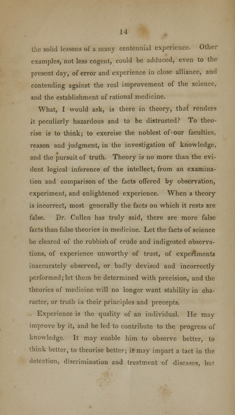 the solid lessons of a many centennial experience. Other examples, not less cogent, could be adduced, even to the present day, of error and experience in close alliance, and contending against the real improvement of the science, and the establishment of rational medicine. What, I would ask, is there in theory, that renders it peculiarly hazardous and to be distrusted? To theo- rise is to think; to exercise the noblest of«our faculties, reason and judgment, in the investigation of knowledge, and the pursuit of truth. Theory is no more than the evi- dent logical inference of the intellect, from an examina- tion and comparison of the facts offered by observation, experiment, and enlightened experience. When a theory is incorrect, most generally the facts on which it rests are false. Dr. Cullen has truly said, there are more false facts than false theories in medicine. Let the facts of science be cleared of the rubbish of crude and indigested observa- tions, of experience unworthy of trust, of experiments inaccurately observed, or badly devised and incorrectly performed; let them be determined with precision, and the theories of medicine will no longer want stability in cha- racter, or truth is their principles and precepts. Experience is the quality of an individual. He may improve by it, and be led to contribute to the progress of knowledge. It may enable him to observe better, to think better, to theorise better; it may impart a tact in the detection, discrimination and treatment of diseases, but