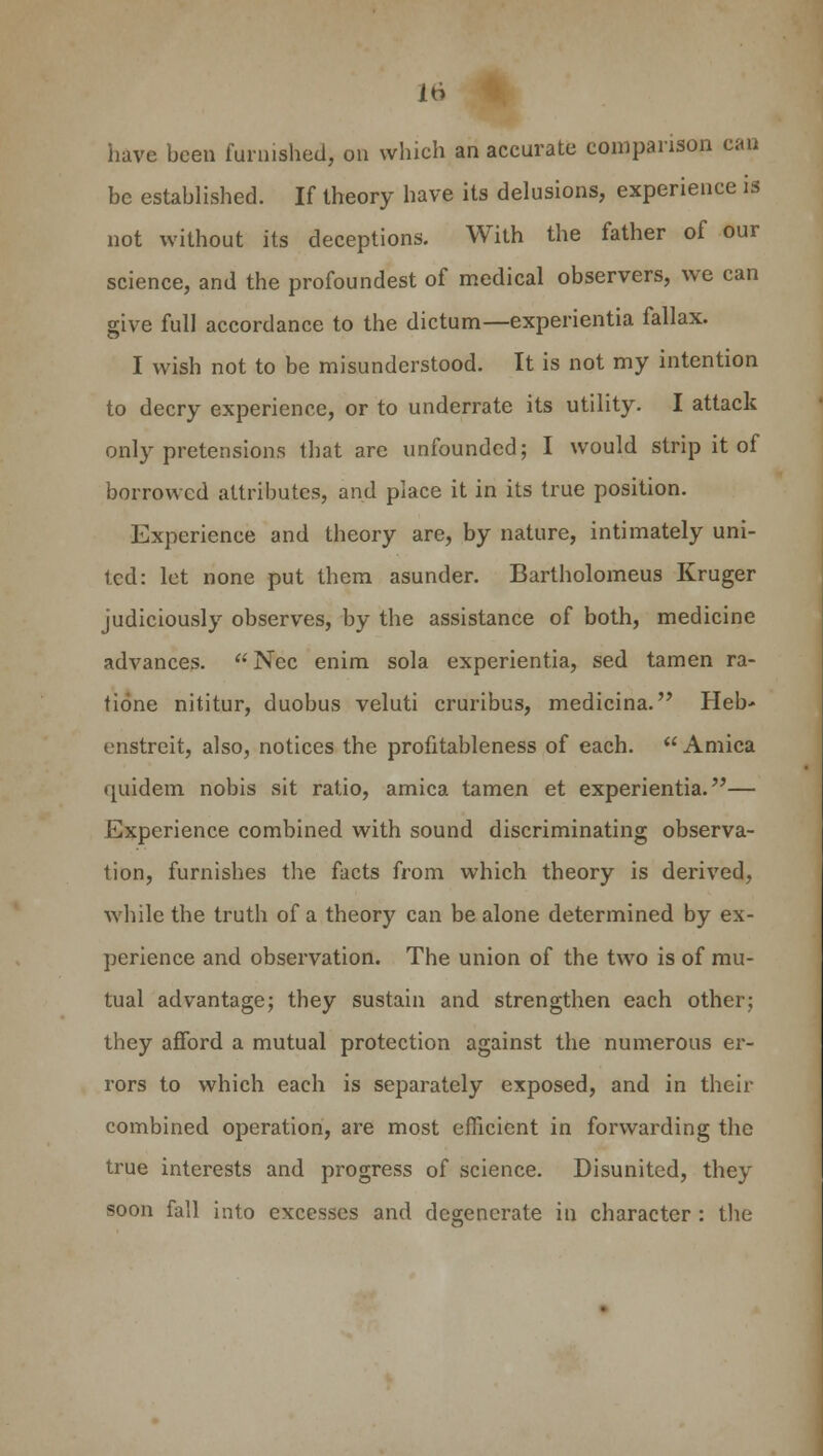 have been furnished, on which an accurate comparison can be established. If theory have its delusions, experience is not without its deceptions. With the father of our science, and the profoundest of medical observers, we can give full accordance to the dictum—experientia fallax. I wish not to be misunderstood. It is not my intention to decry experience, or to underrate its utility. I attack only pretensions that are unfounded; I would strip it of borrowed attributes, and place it in its true position. Experience and theory are, by nature, intimately uni- ted: let none put them asunder. Bartholomew Kruger judiciously observes, by the assistance of both, medicine advances.  Nee enim sola experientia, sed tamen ra- tione nititur, duobus veluti cruribus, medicina. Heb- enstreit, also, notices the profitableness of each.  Arnica quidem nobis sit ratio, arnica tamen et experientia.— Experience combined with sound discriminating observa- tion, furnishes the facts from which theory is derived, while the truth of a theory can be alone determined by ex- perience and observation. The union of the two is of mu- tual advantage; they sustain and strengthen each other; they afford a mutual protection against the numerous er- rors to which each is separately exposed, and in their combined operation, are most efficient in forwarding the true interests and progress of science. Disunited, they soon fall into excesses and degenerate in character : the