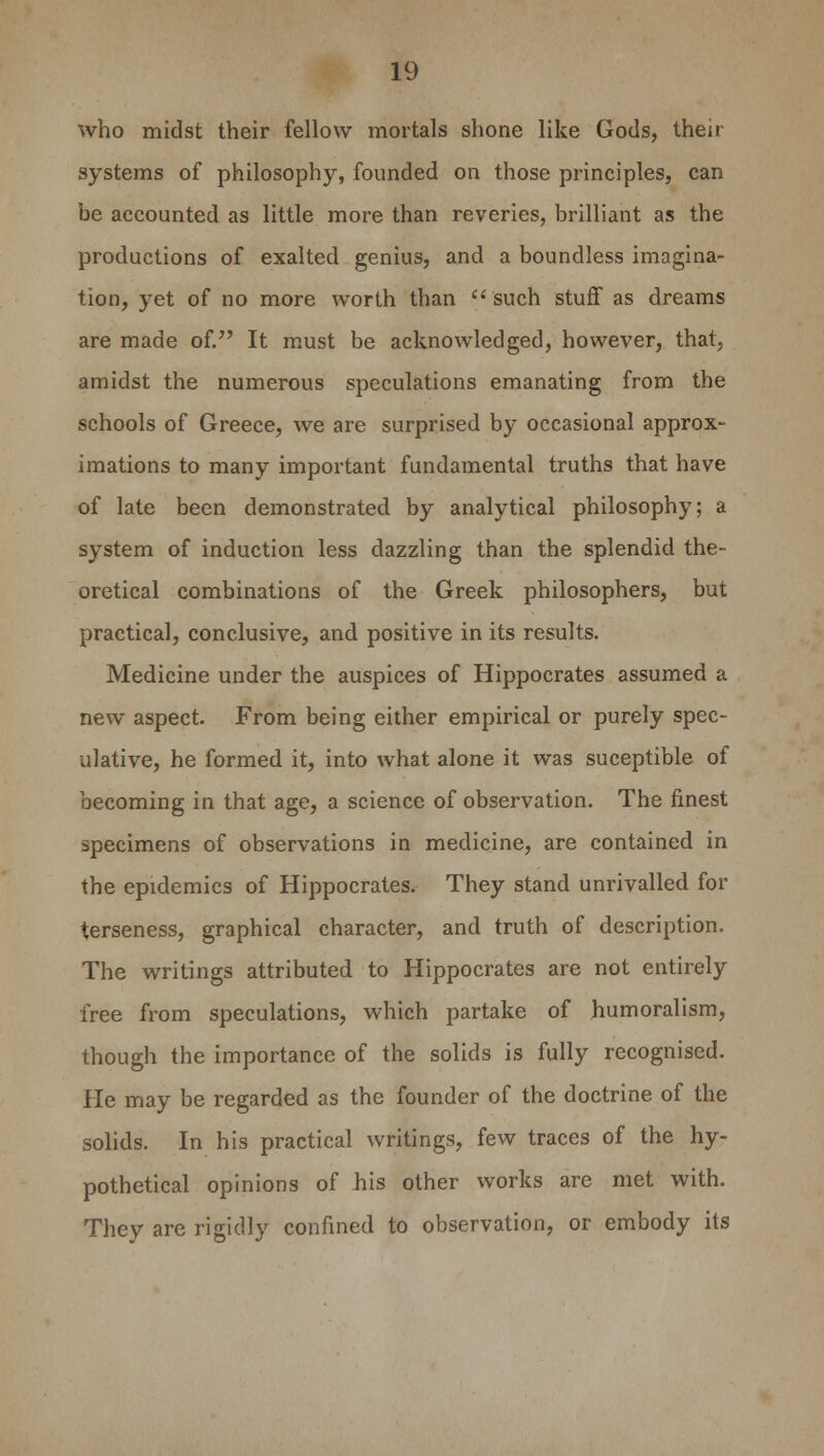 who midst their fellow mortals shone like Gods, their systems of philosophy, founded on those principles, can be accounted as little more than reveries, brilliant as the productions of exalted genius, and a boundless imagina- tion, yet of no more worth than  such stuff as dreams are made of. It must be acknowledged, however, that, amidst the numerous speculations emanating from the schools of Greece, we are surprised by occasional approx- imations to many important fundamental truths that have of late been demonstrated by analytical philosophy; a system of induction less dazzling than the splendid the- oretical combinations of the Greek philosophers, but practical, conclusive, and positive in its results. Medicine under the auspices of Hippocrates assumed a new aspect. From being either empirical or purely spec- ulative, he formed it, into what alone it was suceptible of becoming in that age, a science of observation. The finest specimens of observations in medicine, are contained in the epidemics of Hippocrates. They stand unrivalled for terseness, graphical character, and truth of description. The writings attributed to Hippocrates are not entirely free from speculations, which partake of humoralism, though the importance of the solids is fully recognised. He may be regarded as the founder of the doctrine of the solids. In his practical writings, few traces of the hy- pothetical opinions of his other works are met with. They are rigidly confined to observation, or embody its
