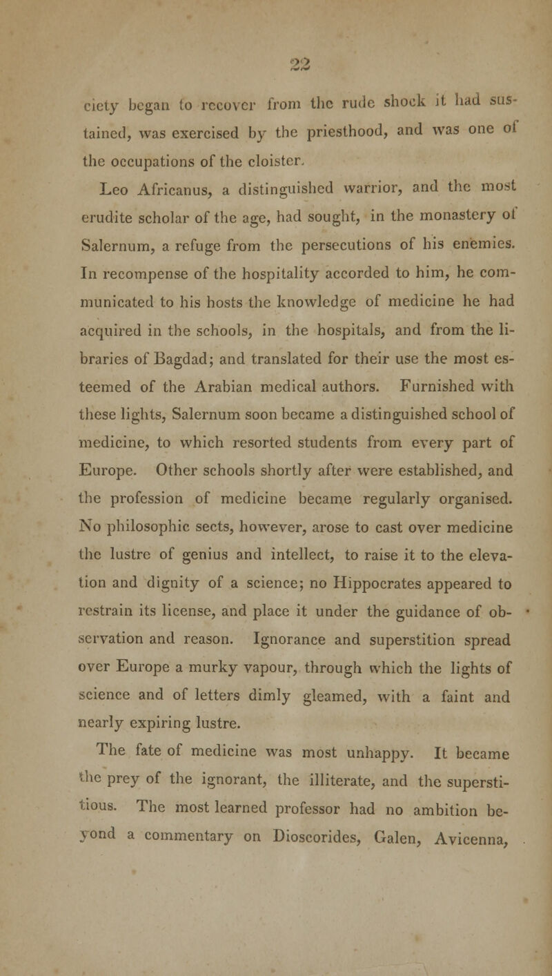 ciety began to recover from the rude shock it had sus- tained, was exercised by the priesthood, and was one of the occupations of the cloister. Leo Africanus, a distinguished warrior, and the most erudite scholar of the age, had sought, in the monastery of Salernum, a refuge from the persecutions of his enemies. In recompense of the hospitality accorded to him, he com- municated to his hosts the knowledge of medicine he had acquired in the schools, in the hospitals, and from the li- braries of Bagdad; and translated for their use the most es- teemed of the Arabian medical authors. Furnished with these lights, Salernum soon became a distinguished school of medicine, to which resorted students from every part of Europe. Other schools shortly after were established, and the profession of medicine became regularly organised. No philosophic sects, however, arose to cast over medicine the lustre of genius and intellect, to raise it to the eleva- tion and dignity of a science; no Hippocrates appeared to restrain its license, and place it under the guidance of ob- servation and reason. Ignorance and superstition spread over Europe a murky vapour, through which the lights of science and of letters dimly gleamed, with a faint and nearly expiring lustre. The fate of medicine was most unhappy. It became the prey of the ignorant, the illiterate, and the supersti- tious. The most learned professor had no ambition be- yond a commentary on Dioscorides, Galen, Avicenna,