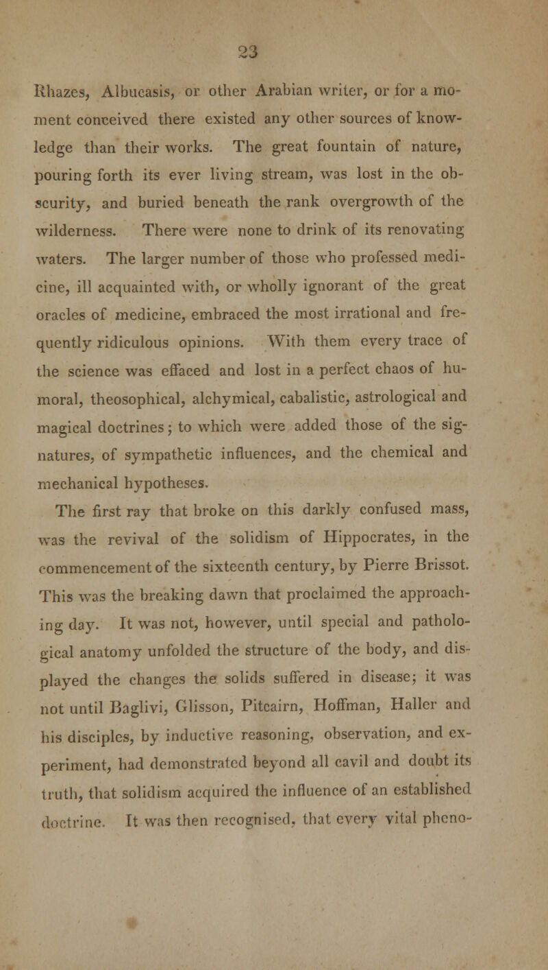 Rhazes, Albucasis, or other Arabian writer, or for a mo- ment conceived there existed any other sources of know- ledge than their works. The great fountain of nature, pouring forth its ever living stream, was lost in the ob- scurity, and buried beneath the rank overgrowth of the wilderness. There were none to drink of its renovating waters. The larger number of those who professed medi- cine, ill acquainted with, or wholly ignorant of the great oracles of medicine, embraced the most irrational and fre- quently ridiculous opinions. With them every trace of the science was effaced and lost in a perfect chaos of hu- moral, theosophical, alchymical, cabalistic, astrological and magical doctrines; to which were added those of the sig- natures, of sympathetic influences, and the chemical and mechanical hypotheses. The first ray that broke on this darkly confused mass, was the revival of the solidism of Hippocrates, in the commencement of the sixteenth century, by Pierre Brissot. This was the breaking dawn that proclaimed the approach- in°- day. It was not, however, until special and patholo- gical anatomy unfolded the structure of the body, and dis- played the changes the solids suffered in disease; it was not until Baglivi, Glisson, Pitcairn, Hoffman, Haller and his disciples, by inductive reasoning, observation, and ex- periment, had demonstrated beyond all cavil and doubt its truth, that solidism acquired the influence of an established doctrine. It was then recognised, that every vital phono-