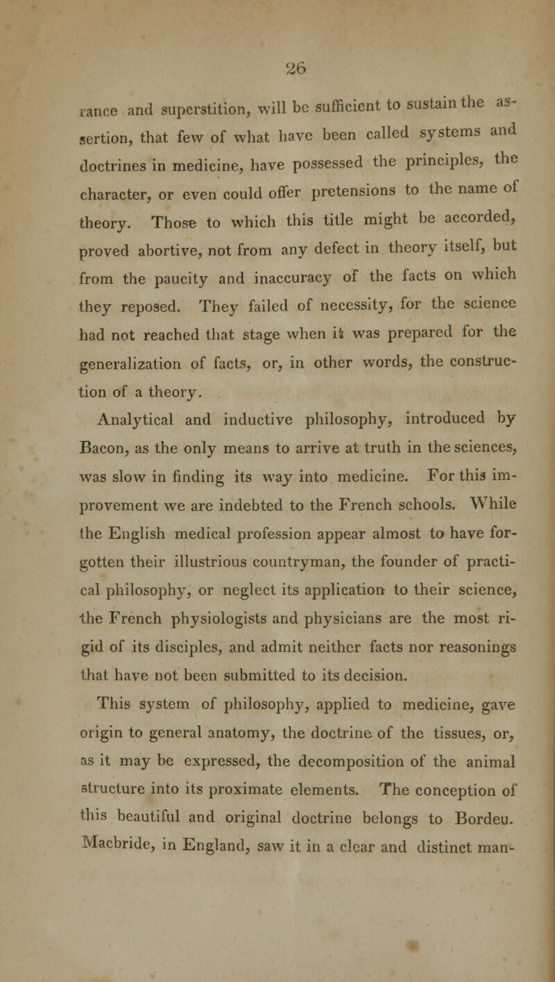 ranee and superstition, will be sufficient to sustain the as- sertion, that few of what have been called systems and doctrines in medicine, have possessed the principles, the character, or even could ofTer pretensions to the name of theory. Those to which this title might be accorded, proved abortive, not from any defect in theory itself, but from the paucity and inaccuracy of the facts on which they reposed. They failed of necessity, for the science had not reached that stage when it was prepared for the generalization of facts, or, in other words, the construc- tion of a theory. Analytical and inductive philosophy, introduced by Bacon, as the only means to arrive at truth in the sciences, was slow in finding its way into medicine. For this im- provement we are indebted to the French schools. While the English medical profession appear almost to have for- gotten their illustrious countryman, the founder of practi- cal philosophy, or neglect its application to their science, the French physiologists and physicians are the most ri- gid of its disciples, and admit neither facts nor reasonings that have not been submitted to its decision. This system of philosophy, applied to medicine, gave origin to general anatomy, the doctrine of the tissues, or, as it may be expressed, the decomposition of the animal structure into its proximate elements. The conception of this beautiful and original doctrine belongs to Bordeu. Macbride, in England, saw it in a clear and distinct man-