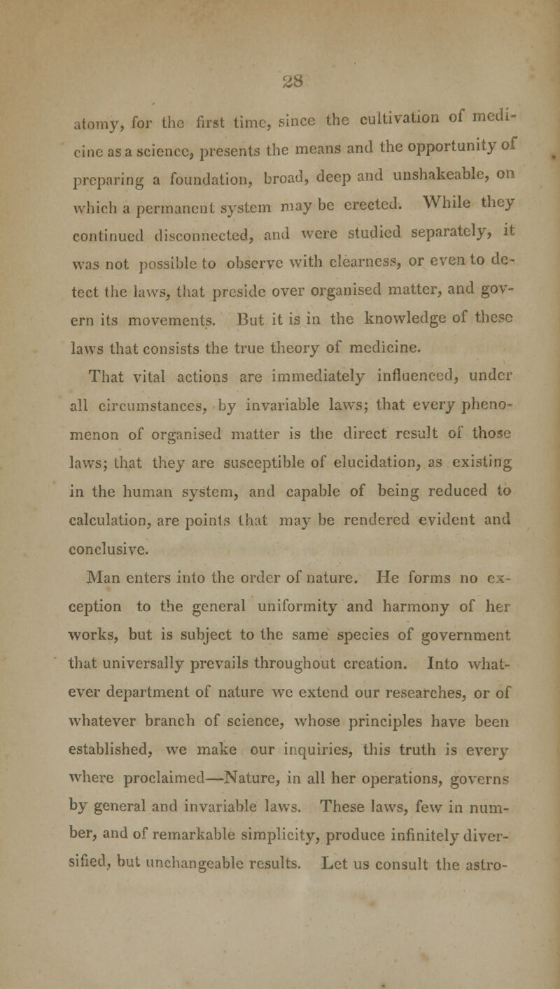 2S atomy, for the fust time, since the cultivation of medi- cine as a science, presents the means and the opportunity of preparing a foundation, broad, deep and unshakeable, on which a permanent system may be erected. While they continued disconnected, and were studied separately, it was not possible to observe with clearness, or even to de- tect the laws, that preside over organised matter, and gov- ern its movements. But it is in the knowledge of these laws that consists the true theory of medicine. That vital actions are immediately influenced, under all circumstances, by invariable laws; that every pheno- menon of organised matter is the direct result of those laws; that they are susceptible of elucidation, as existing in the human system, and capable of being reduced to calculation, are points that may be rendered evident and conclusive. Man enters into the order of nature. He forms no ception to the general uniformity and harmony of her works, but is subject to the same species of government that universally prevails throughout creation. Into what- ever department of nature we extend our researches, or of whatever branch of science, whose principles have been established, we make our inquiries, this truth is every where proclaimed—Nature, in all her operations, governs by general and invariable laws. These laws, few in num- ber, and of remarkable simplicity, produce infinitely diver- sified, but unchangeable results. Let us consult the astro-