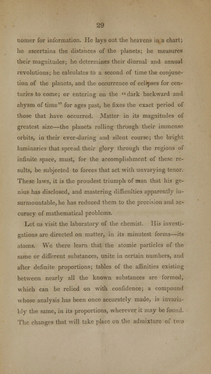 nomer for information. He lays out the heavens in a chart; he ascertains the distances of the planets; he measures their magnitudes; he determines their diurnal and annual revolutions; he calculates to a second of time the conjunc- tion of the planets, and the occurrence of eclipses for cen- turies to come; or entering on the dark backward and abysm of time for ages past, he fixes the exact period of those that have occurred. Matter in its magnitudes of greatest size—the planets rolling through their immense orbits, in their evcr-during and silent course; the bright luminaries that spread their glory through the regions of infinite space, must, for the accomplishment of these re- sults, be subjected to forces that act with unvarying tenor. These laws, it is the proudest triumph of man that his ge- nius has disclosed, and mastering difficulties apparently in- surmountable, he has reduced them to the precision and ac- curacy of mathematical problems. Let us visit the laboratory of the chemist. His investi- gations are directed on matter, in its minutest forms—its atoms. We there learn that the atomic particles of the same or different substances, unite in certain numbers, and after definite proportions; tables of the affinities existing between nearly all the known substances are formed, which can be relied on with confidence; a compound whose analysis has been once accurately made, is invaria- bly the same, in its proportions, wherever it may be found. The changes that will take place on the admixture of two