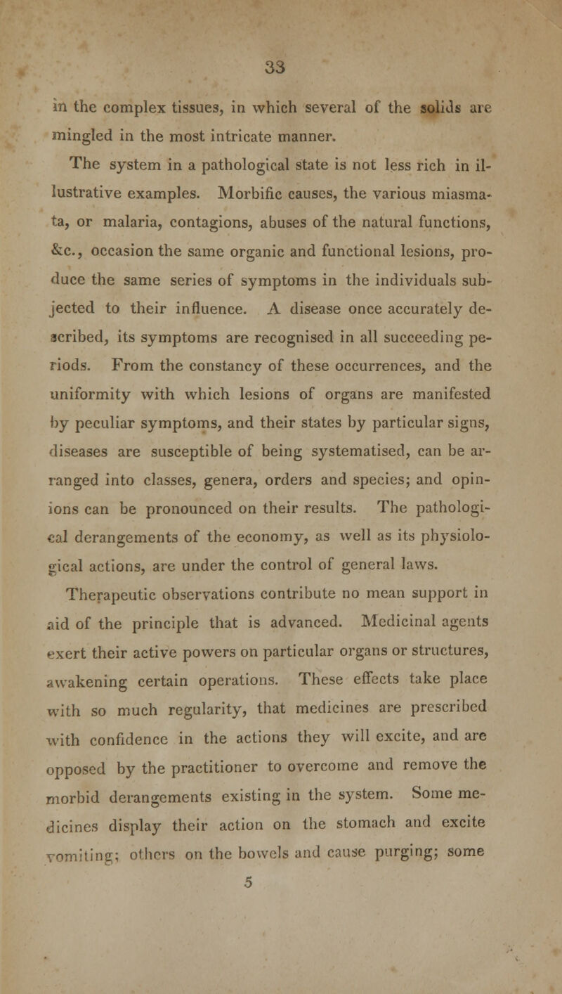 in the complex tissues, in which several of the solids are mingled in the most intricate manner. The system in a pathological state is not less rich in il- lustrative examples. Morbific causes, the various miasma- ta, or malaria, contagions, abuses of the natural functions, &c, occasion the same organic and functional lesions, pro- duce the same series of symptoms in the individuals sub- jected to their influence. A disease once accurately de- scribed, its symptoms are recognised in all succeeding pe- riods. From the constancy of these occurrences, and the uniformity with which lesions of organs are manifested by peculiar symptoms, and their states by particular signs, diseases are susceptible of being systematised, can be ar- ranged into classes, genera, orders and species; and opin- ions can be pronounced on their results. The pathologi- cal derangements of the economy, as well as its physiolo- gical actions, are under the control of general laws. Therapeutic observations contribute no mean support in aid of the principle that is advanced. Medicinal agents exert their active powers on particular organs or structures, awakening certain operations. These effects take place with so much regularity, that medicines are prescribed with confidence in the actions they will excite, and are opposed by the practitioner to overcome and remove the morbid derangements existing in the system. Some me- dicines display their action on the stomach and excite vomiting; others on the bowels and cause purging; some 5