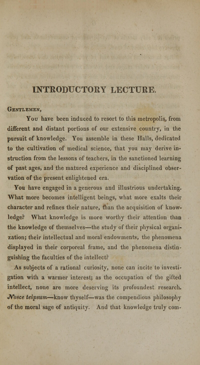 INTRODUCTORY LECTURE. Gentlemen, You have been induced to resort to this metropolis, from different and distant portions of our extensive country, in the pursuit of knowledge. You assemble in these Halls, dedicated to the cultivation of medical science, that you may derive in- struction from the lessons of teachers, in the sanctioned learning of past ages, and the matured experience and disciplined obser- vation of the present enlightened era. You have engaged in a generous and illustrious undertaking. What more becomes intelligent beings, what more exalts their character and refines their nature, than the acquisition of know- ledge? What knowledge is more worthy their attention than the knowledge of themselves—the study of their physical organi- zation; their intellectual and moral endowments, the phenomena displayed in their corporeal frame, and the phenomena distin- guishing the faculties of the intellect? As subjects of a rational curiosity, none can incite to investi- gation with a warmer interest; as the occupation of the gifted intellect, none are more deserving its profound est research. Nosce teipsum—know thyself—was the compendious philosophy of the moral sage of antiquity. And that knowledge truly com-