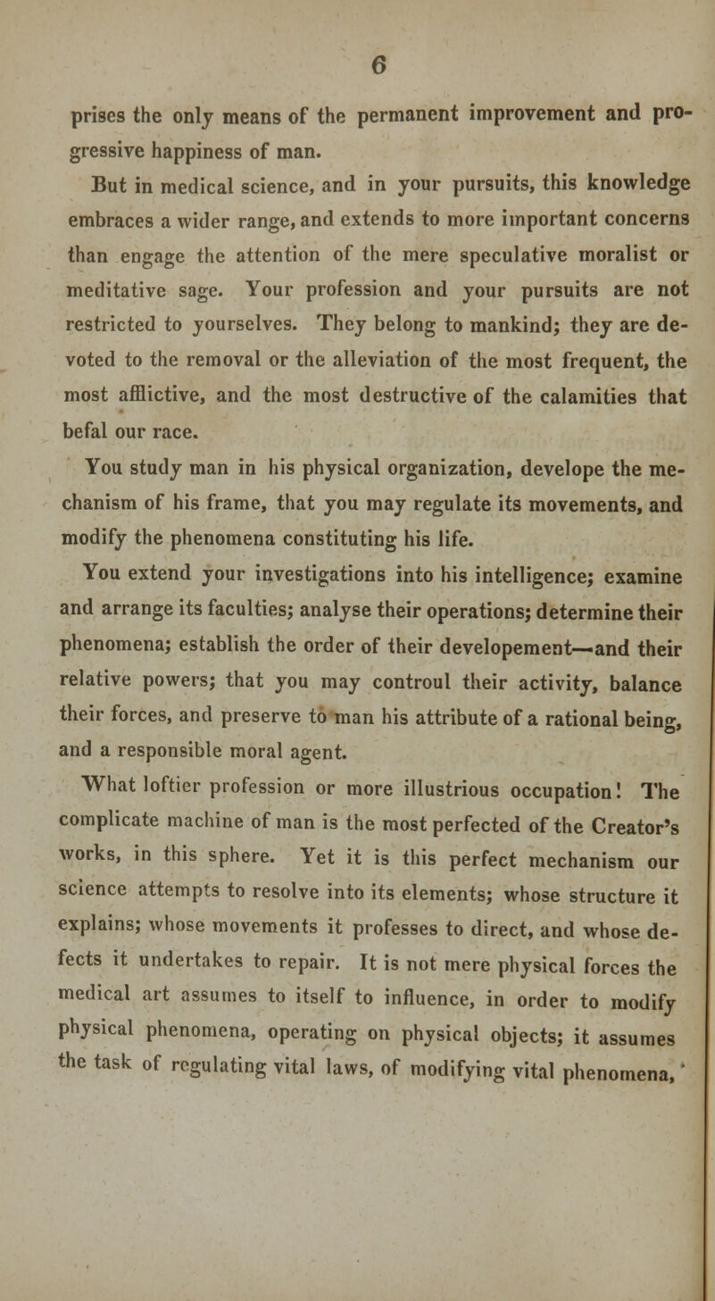 prises the only means of the permanent improvement and pro- gressive happiness of man. But in medical science, and in your pursuits, this knowledge embraces a wider range, and extends to more important concerns than engage the attention of the mere speculative moralist or meditative sage. Your profession and your pursuits are not restricted to yourselves. They belong to mankind; they are de- voted to the removal or the alleviation of the most frequent, the most afflictive, and the most destructive of the calamities that befal our race. You study man in his physical organization, develope the me- chanism of his frame, that you may regulate its movements, and modify the phenomena constituting his life. You extend your investigations into his intelligence; examine and arrange its faculties; analyse their operations; determine their phenomena; establish the order of their developement—and their relative powers; that you may controul their activity, balance their forces, and preserve to man his attribute of a rational being, and a responsible moral agent. What loftier profession or more illustrious occupation! The complicate machine of man is the most perfected of the Creator's works, in this sphere. Yet it is this perfect mechanism our science attempts to resolve into its elements; whose structure it explains; whose movements it professes to direct, and whose de- fects it undertakes to repair. It is not mere physical forces the medical art assumes to itself to influence, in order to modify physical phenomena, operating on physical objects; it assumes the task of regulating vital laws, of modifying vital phenomena,'