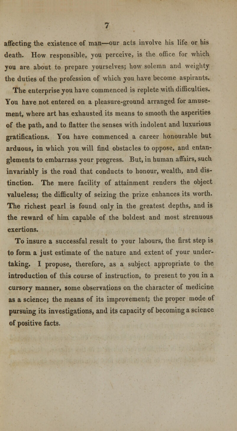 affecting the existence of man—our acts involve his life or his death. How responsible, you perceive, is the office for which you are about to prepare yourselves; how solemn and weighty the duties of the profession of which you have become aspirants. The enterprise you have commenced is replete with difficulties. You have not entered on a pleasure-ground arranged for amuse- ment, where art has exhausted its means to smooth the asperities of the path, and to flatter the senses with indolent and luxurious gratifications. You have commenced a career honourable but arduous, in which you will find obstacles to oppose, and entan- glements to embarrass your progress. But, in human affairs, such invariably is the road that conducts to honour, wealth, and dis- tinction. The mere facility of attainment renders the object valueless; the difficulty of seizing the prize enhances its worth. The richest pearl is found only in the greatest depths, and is the reward of him capable of the boldest and most strenuous exertions. To insure a successful result to your labours, the first step is to form a just estimate of the nature and extent of your under- taking. I propose, therefore, as a subject appropriate to the introduction of this course of instruction, to present to you in a cursory manner, some observations on the character of medicine as a science; the means of its improvement; the proper mode of pursuing its investigations, and its capacity of becoming a science of positive facts.