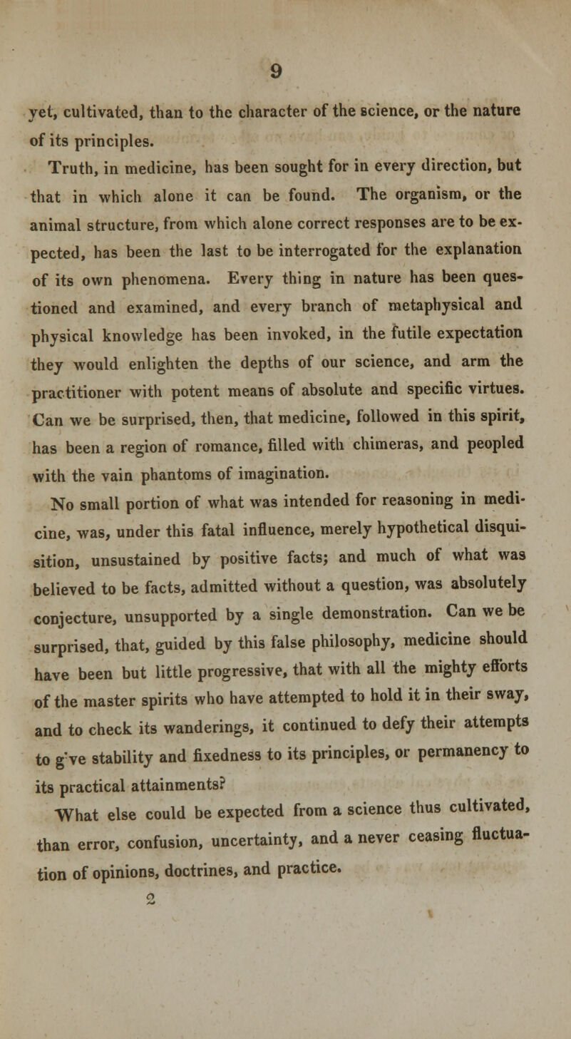 of its principles. Truth, in medicine, has been sought for in every direction, but that in which alone it can be found. The organism, or the animal structure, from which alone correct responses are to be ex- pected, has been the last to be interrogated for the explanation of its own phenomena. Every thing in nature has been ques- tioned and examined, and every branch of metaphysical and physical knowledge has been invoked, in the futile expectation they would enlighten the depths of our science, and arm the practitioner with potent means of absolute and specific virtues. Can we be surprised, then, that medicine, followed in this spirit, has been a region of romance, filled with chimeras, and peopled with the vain phantoms of imagination. No small portion of what was intended for reasoning in medi- cine, was, under this fatal influence, merely hypothetical disqui- sition, unsustained by positive facts; and much of what was believed to be facts, admitted without a question, was absolutely conjecture, unsupported by a single demonstration. Can we be surprised, that, guided by this false philosophy, medicine should have been but little progressive, that with all the mighty eflbrts of the master spirits who have attempted to hold it in their sway, and to check its wanderings, it continued to defy their attempts to gve stability and fixedness to its principles, or permanency to its practical attainments? What else could be expected from a science thus cultivated, than error, confusion, uncertainty, and a never ceasing fluctua- tion of opinions, doctrines, and practice. 2