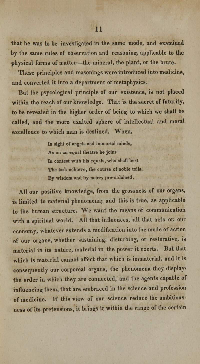 that he was to be investigated in the same mode, and examined by the same rules of observation and reasoning, applicable to the physical forms of matter—the mineral, the plant, or the brute. These principles and reasonings were introduced into medicine, and converted it into a department of metaphysics. But the psycological principle of our existence, is not placed within the reach of our knowledge. That is the secret of futurity, to be revealed in the higher order of being to which we shall be called, and the more exalted sphere of intellectual and moral excellence to which man is destined. When, In sight of angels and immortal minds. As on an equal theatre he joins In contest with his equals, who shall best The task achieve, the course of noble toils, By wisdom and by mercy pre-ordained. All our positive knowledge, from the grossness of our organs, is limited to material phenomena; and this is true, as applicable to the human structure. We want the means of communication with a spiritual world. All that influences, all that acts on our economy, whatever extends a modification into the mode of action of our organs, whether sustaining, disturbing, or restorative, is material in its nature, material in the power it exerts. But that which is material cannot affect that which is immaterial, and it is consequently our corporeal organs, the phenomena they display, the order in which they are connected, and the agents capable of influencing them, that are embraced in the science and profession of medicine. If this view of our science reduce the ambitious- ness of its pretensions, it brings it within the range of the certain
