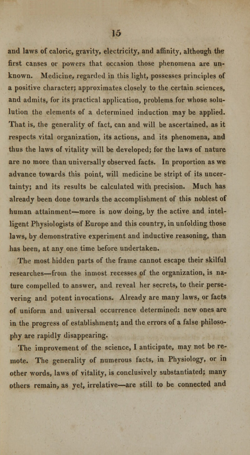 and laws of caloric, gravity, electricity, and affinity, although the first canses or powers that occasion those phenomena are un- known. Medicine, regarded in this light, possesses principles of a positive character; approximates closely to the certain sciences, and admits, for its practical application, problems for whose solu- lution the elements of a determined induction may be applied. That is, the generality of fact, can and will be ascertained, as it respects vital organization, its actions, and its phenomena, and thus the laws of vitality will be developed; for the laws of nature are no more than universally observed facts. In proportion as we advance towards this point, will medicine be stript of its uncer- tainty; and its results be calculated with precision. Much has already been done towards the accomplishment of this noblest of human attainment—more is now doing, by the active and intel- ligent Physiologists of Europe and this country, in unfolding those laws, by demonstrative experiment and inductive reasoning, than has been, at any one time before undertaken. The most hidden parts of the frame cannot escape their skilful researches—from the inmost recesses of the organization, is na- ture compelled to answer, and reveal her secrets, to their perse- vering and potent invocations. Already are many laws, or facts of uniform and universal occurrence determined: new ones are in the progress of establishment; and the errors of a false philoso- phy are rapidly disappearing. The improvement of the science, I anticipate, may not be re- mote. The generality of numerous facts, in Physiology, or in other words, laws of vitality, is conclusively substantiated; many others remain, as yet, irrelative—are still to be connected and