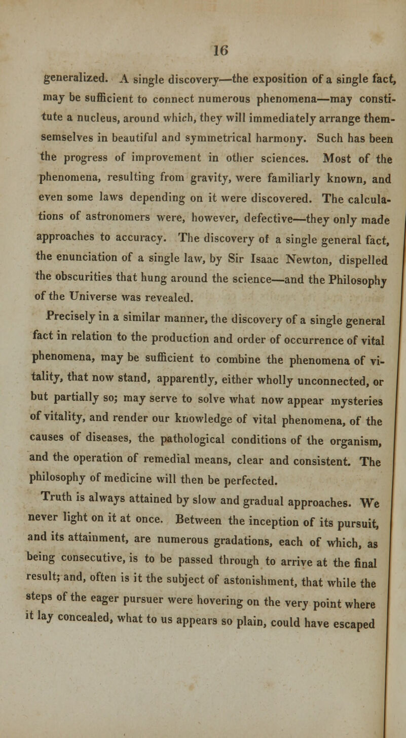 generalized. A single discovery—the exposition of a single fact, may be sufficient to connect numerous phenomena—may consti- tute a nucleus, around which, they will immediately arrange them- semselves in beautiful and symmetrical harmony. Such has been the progress of improvement in other sciences. Most of the phenomena, resulting from gravity, were familiarly known, and even some laws depending on it were discovered. The calcula- tions of astronomers were, however, defective—they only made approaches to accuracy. The discovery of a single general fact, the enunciation of a single law, by Sir Isaac Newton, dispelled the obscurities that hung around the science—and the Philosophy of the Universe was revealed. Precisely in a similar manner, the discovery of a single general fact in relation to the production and order of occurrence of vital phenomena, may be sufficient to combine the phenomena of vi- tality, that now stand, apparently, either wholly unconnected, or but partially so; may serve to solve what now appear mysteries of vitality, and render our knowledge of vital phenomena, of the causes of diseases, the pathological conditions of the organism, and the operation of remedial means, clear and consistent. The philosophy of medicine will then be perfected. Truth is always attained by slow and gradual approaches. We never light on it at once. Between the inception of its pursuit, and its attainment, are numerous gradations, each of which, as being consecutive, is to be passed through to arrive at the final result; and, often is it the subject of astonishment, that while the steps of the eager pursuer were hovering on the very point where it lay concealed, what to us appears so plain, could have escaped