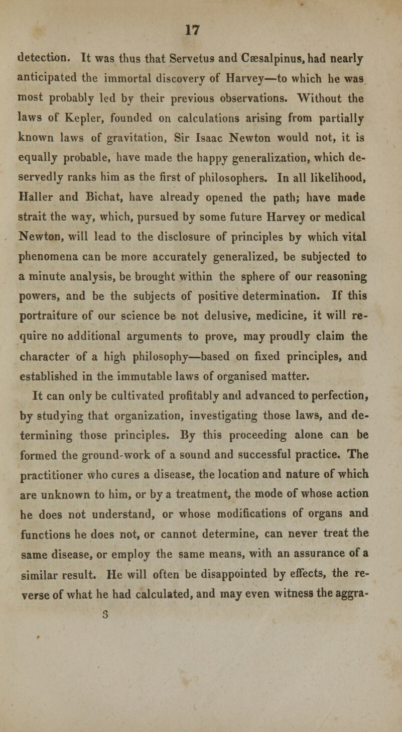 detection. It was thus that Servetus and Ceesalpinus, had nearly anticipated the immortal discovery of Harvey—to which he was most probably led by their previous observations. Without the laws of Kepler, founded on calculations arising from partially known laws of gravitation, Sir Isaac Newton would not, it is equally probable, have made the happy generalization, which de- servedly ranks him as the first of philosophers. In all likelihood, Haller and Bichat, have already opened the path; have made strait the way, which, pursued by some future Harvey or medical Newton, will lead to the disclosure of principles by which vital phenomena can be more accurately generalized, be subjected to a minute analysis, be brought within the sphere of our reasoning powers, and be the subjects of positive determination. If this portraiture of our science be not delusive, medicine, it will re- quire no additional arguments to prove, may proudly claim the character of a high philosophy—based on fixed principles, and established in the immutable laws of organised matter. It can only be cultivated profitably and advanced to perfection, by studying that organization, investigating those laws, and de- termining those principles. By this proceeding alone can be formed the ground-work of a sound and successful practice. The practitioner who cures a disease, the location and nature of which are unknown to him, or by a treatment, the mode of whose action he does not understand, or whose modifications of organs and functions he does not, or cannot determine, can never treat the same disease, or employ the same means, with an assurance of a similar result. He will often be disappointed by effects, the re- verse of what he had calculated, and may even witness the aggra- 3