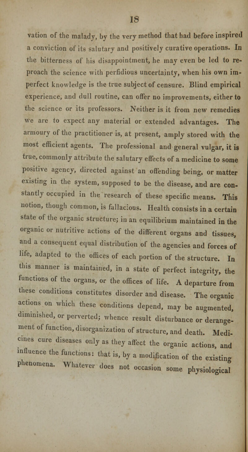 vation of the malady, by the very method that had before inspired a conviction of its salutary and positively curative operations. In the bitterness of his disappointment, he may even be led to re- proach the science with perfidious uncertainty, when his own im- perfect knowledge is the true subject of censure. Blind empirical experience, and dull routine, can offer no improvements, either to the science or its professors. Neither is it from new remedies We are to expect any material or extended advantages. The armoury of the practitioner is, at present, amply stored with the most efficient agents. The professional and general vulgar, it is true, commonly attribute the salutary effects of a medicine to some positive agency, directed against an offending being, or matter existing in the system, supposed to be the disease, and are con- stantly occupied in the research of these specific means. This notion, though common, is fallacious. Health consists in a certain state of the organic structure; in an equilibrium maintained in the organic or nutritive actions of the different organs and tissues, and a consequent equal distribution of the agencies and forces of life, adapted to the offices of each portion of the structure. In this manner is maintained, in a state of perfect integrity, the functions of the organs, or the offices of life. A departure from these conditions constitutes disorder and disease. The organic actions on which these conditions depend, may be augmented, diminished, or perverted; whence result disturbance or derange- ment of function, disorganization of structure, and death. Medi- cines cure diseases only as they affect the organic actions, and influence the functions: that is, by a modification of the existing Phenomena. Whatever does not occasion some physiological