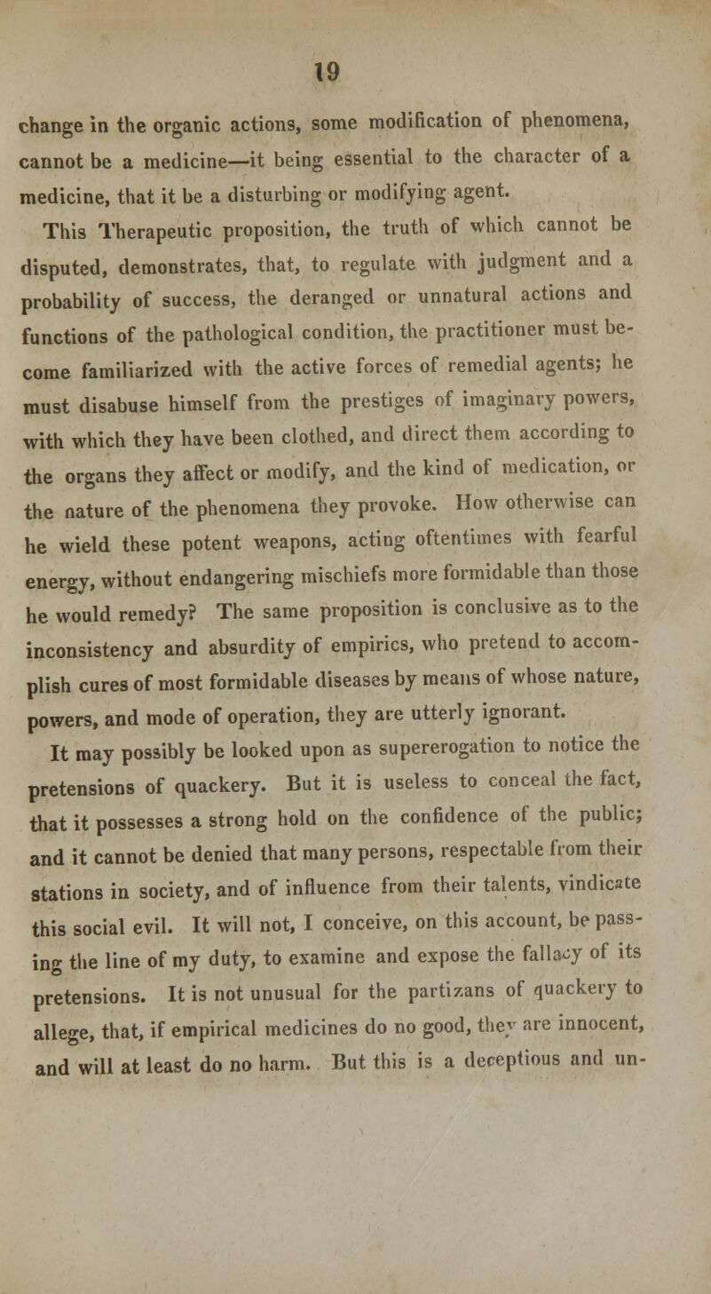 change in the organic actions, some modification of phenomena, cannot be a medicine—it being essential to the character of a medicine, that it be a disturbing or modifying agent. This Therapeutic proposition, the truth of which cannot be disputed, demonstrates, that, to regulate with judgment and a probability of success, the deranged or unnatural actions and functions of the pathological condition, the practitioner must be- come familiarized with the active forces of remedial agents; he must disabuse himself from the prestiges of imaginary powers, with which they have been clothed, and direct them according to the organs they affect or modify, and the kind of medication, or the nature of the phenomena they provoke. How otherwise can he wield these potent weapons, acting oftentimes with fearful energy, without endangering mischiefs more formidable than those he would remedy? The same proposition is conclusive as to the inconsistency and absurdity of empirics, who pretend to accom- plish cures of most formidable diseases by means of whose nature, powers, and mode of operation, they are utterly ignorant. It may possibly be looked upon as supererogation to notice the pretensions of quackery. But it is useless to conceal the fact, that it possesses a strong hold on the confidence of the public; and it cannot be denied that many persons, respectable from their stations in society, and of influence from their talents, vindicate this social evil. It will not, I conceive, on this account, be pass- ing the line of my duty, to examine and expose the fallacy of its pretensions. It is not unusual for the partisans of quackery to allege, that, if empirical medicines do no good, thev are innocent, and will at least do no harm. But this is a deceptious and un-