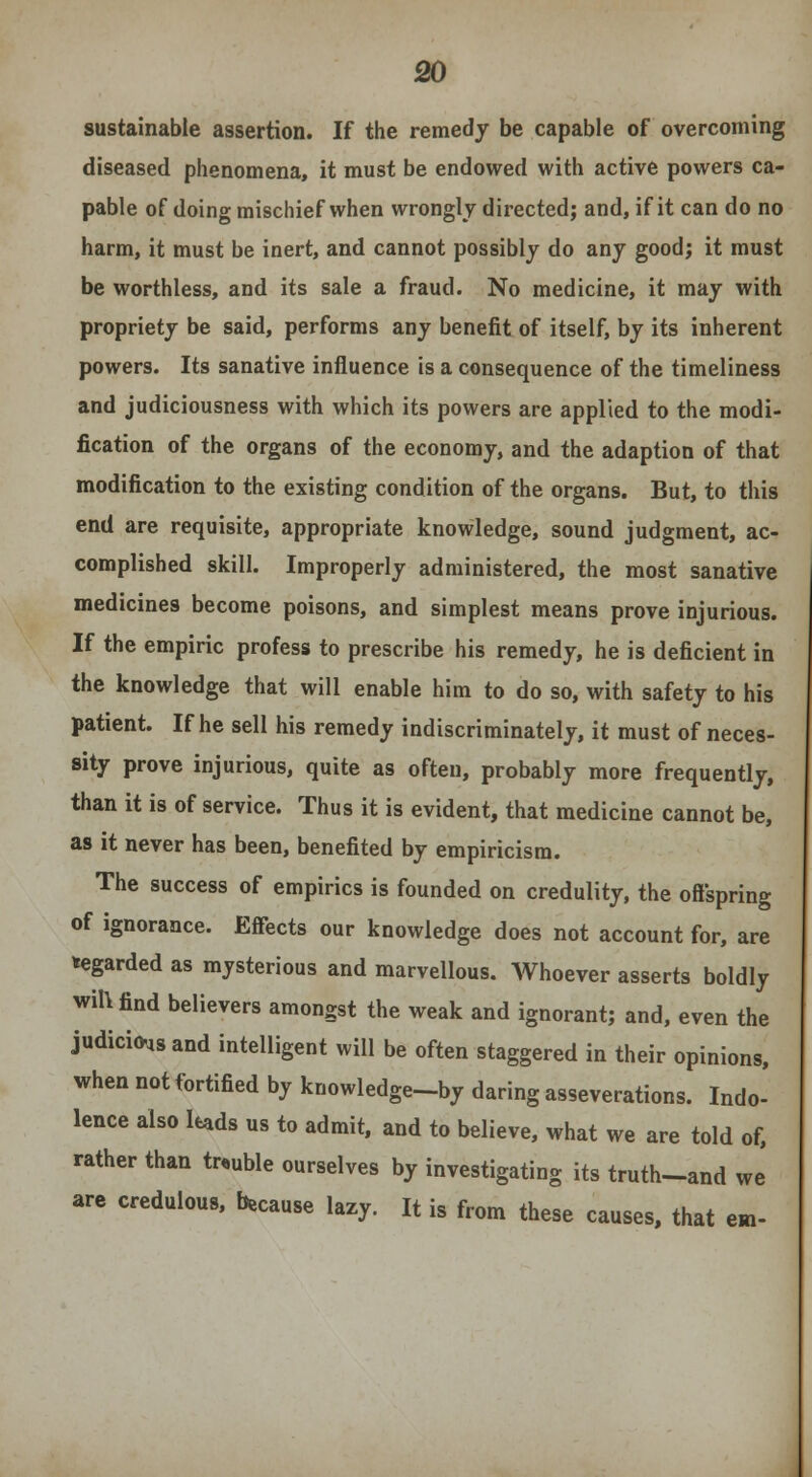 sustainable assertion. If the remedy be capable of overcoming diseased phenomena, it must be endowed with active powers ca- pable of doing mischief when wrongly directed; and, if it can do no harm, it must be inert, and cannot possibly do any good; it must be worthless, and its sale a fraud. No medicine, it may with propriety be said, performs any benefit of itself, by its inherent powers. Its sanative influence is a consequence of the timeliness and judiciousness with which its powers are applied to the modi- fication of the organs of the economy, and the adaption of that modification to the existing condition of the organs. But, to this end are requisite, appropriate knowledge, sound judgment, ac- complished skill. Improperly administered, the most sanative medicines become poisons, and simplest means prove injurious. If the empiric profess to prescribe his remedy, he is deficient in the knowledge that will enable him to do so, with safety to his patient. If he sell his remedy indiscriminately, it must of neces- sity prove injurious, quite as often, probably more frequently, than it is of service. Thus it is evident, that medicine cannot be, as it never has been, benefited by empiricism. The success of empirics is founded on credulity, the offspring of ignorance. Effects our knowledge does not account for, are regarded as mysterious and marvellous. Whoever asserts boldly will find believers amongst the weak and ignorant; and, even the judicious and intelligent will be often staggered in their opinions, when not fortified by knowledge-by daring asseverations. Indo- lence also leads us to admit, and to believe, what we are told of, rather than trouble ourselves by investigating its truth-and we are credulous, because lazy. It is from these causes, that em-