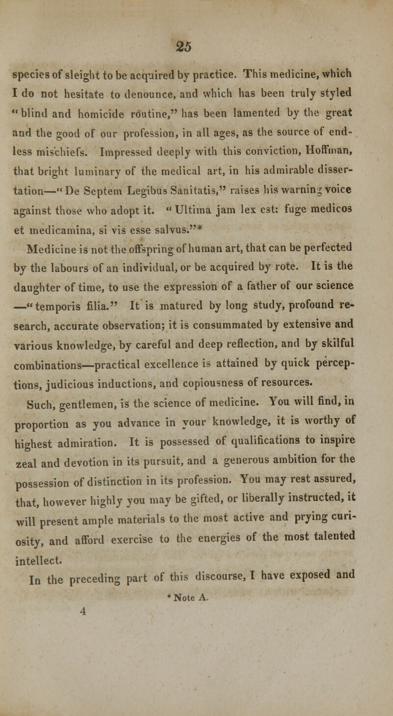 species of sleight to be acquired by practice. This medicine, which I do not hesitate to denounce, and which has been truly styled  blind and homicide routine, has been lamented by the great and the good of our profession, in all ages, as the source of end- less mischiefs. Impressed deeply with this conviction, Hoffman, that bright luminary of the medical art, in his admirable disser- tation—De Septem Legibus Sanitatis, raises his warning voice against those who adopt it.  Ultima jam lex est: fuge medicos et medicamina, si vis esse salvus.* Medicine is not the offspring of human art, that can be perfected by the labours of an individual, or be acquired by rote. It is the daughter of time, to use the expression of a father of our science —temporis filia. It is matured by long study, profound re- search, accurate observation; it is consummated by extensive and various knowledge, by careful and deep reflection, and by skilful combinations—practical excellence is attained by quick percep- tions, judicious inductions, and copiousness of resources. Such, gentlemen, is the science of medicine. You will find, in proportion as you advance in your knowledge, it is worthy of highest admiration. It is possessed of qualifications to inspire zeal and devotion in its pursuit, and a generous ambition for the possession of distinction in its profession. You may rest assured, that, however highly you may be gifted, or liberally instructed, it will present ample materials to the most active and prying curi- osity, and afford exercise to the energies of the most talented intellect. In the preceding part of this discourse, I have exposed and * Note A. 4