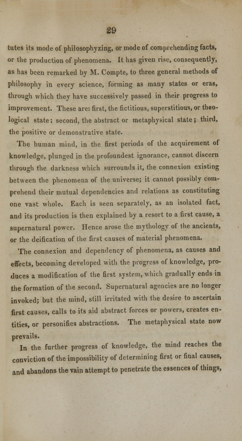 tutes its mode of philosophyzing, or mode of comprehending facts, or the production of phenomena. It has given rise, consequently, as has been remarked by M. Compte, to three general methods of philosophy in every science, forming as many states or eras, through which they have successively passed in their progress to improvement. These are: first, the fictitious, superstitious, or theo- logical state; second, the abstract or metaphysical state ; third, the positive or demonstrative state. The human mind, in the first periods of the acquirement of knowledge, plunged in the profoundest ignorance, cannot discern through the darkness which surrounds it, the connexion existing between the phenomena of the universe; it cannot possibly com- prehend their mutual dependencies and relations as constituting one vast whole. Each is seen separately, as an isolated fact, and its production is then explained by a resort to a first cause, a supernatural power. Hence arose the mythology of the ancients, or the deification of the first causes of material phenomena. The connexion and dependency of phenomena, as causes and effects, becoming developed with the progress of knowledge, pro- duces a modification of the first system, which gradually ends in the formation of the second. Supernatural agencies are no longer invoked; but the mind, still irritated with the desire to ascertain first causes, calls to its aid abstract forces or powers, creates en- tities, or personifies abstractions. The metaphysical state now prevails. In the further progress of knowledge, the mind reaches the conviction of the impossibility of determining first or final causes, and abandons the vain attempt to penetrate the essences of things,