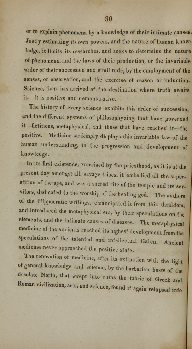 or to explain phenomena by a knowledge of their intimate causes. Justly estimating its own powers, and the nature of human know- ledge, it limits its researches, and seeks to determine the nature of phenomena, and the laws of their production, or the invariable order of their succession and similitude, by the employment of the senses, of observation, and the exercise of reason or induction. Science, then, has arrived at the destination where truth awaits it. It is positive and demonstrative. The history of every science exhibits this order of succession, and the different systems of philosophyzing that have governed it—fictitious, metaphysical, and those that have reached it—the positive. Medicine strikingly displays this invariable law of the human understanding, in the progression and development of knowledge. In its first existence, exercised by the priesthood, as it is at the present day amongst all savage tribes, it embodied all the super- stition of the age, and was a sacred rite of the temple and its ser- vitors, dedicated to the worship of the healing god. The authors of the Hippocratic writings, emancipated it from this thraldom, and introduced the metaphysical era, by their speculations on the elements, and the intimate causes of diseases. The metaphysical medicine of the ancients reached its highest development from the speculations of the talented and intellectual Galen. Ancient medicine never approached the positive state. The renovation of medicine, after its extinction with the light of general knowledge and science, by the barbarian hosts of the desolate North, that swept into ruins the fabric of Greek and Roman civilization, arts, and science, found it again relapsed into