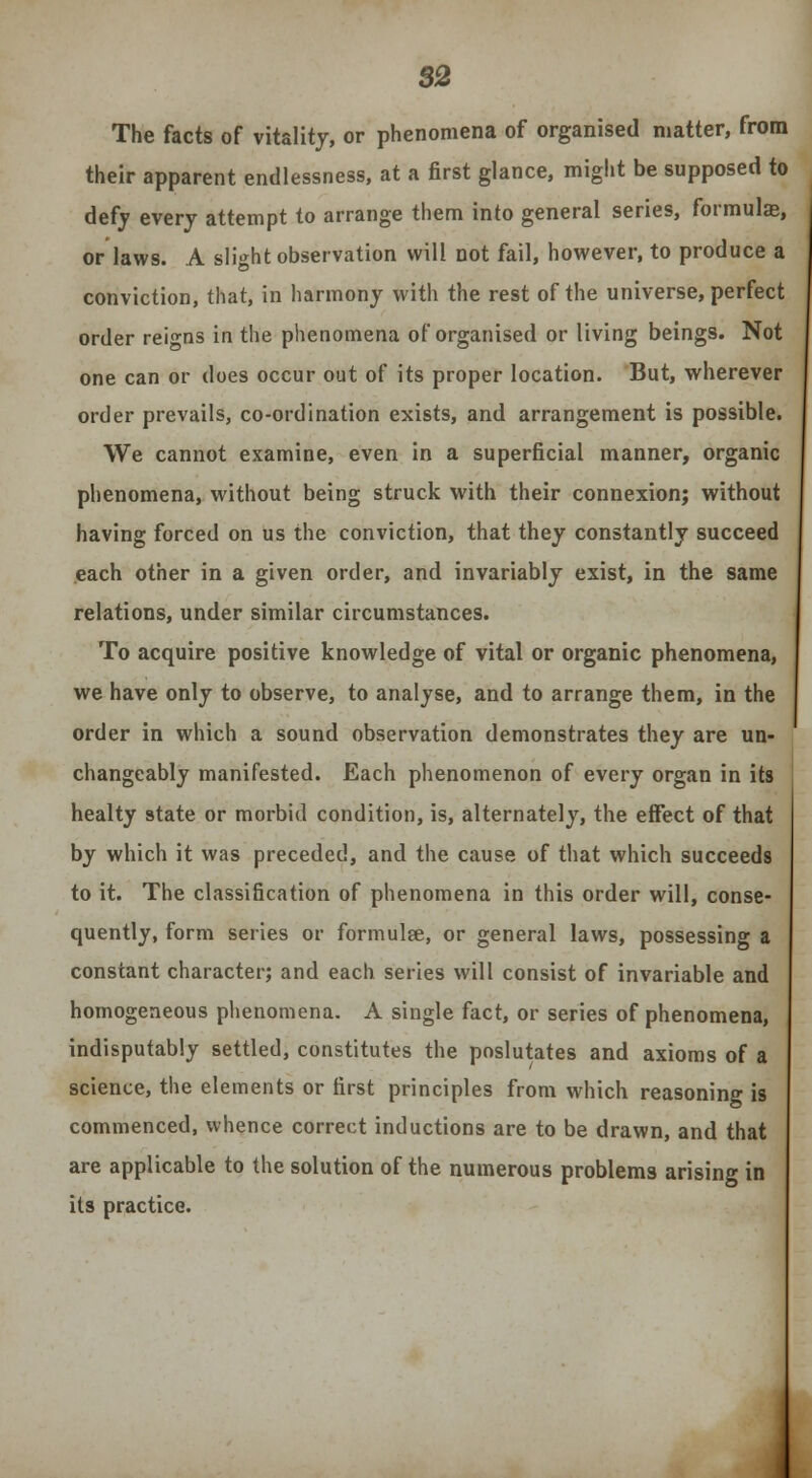 82 The facts of vitality, or phenomena of organised matter, from their apparent endlessness, at a first glance, might be supposed to defy every attempt to arrange them into general series, formula*, or laws. A slight observation will not fail, however, to produce a conviction, that, in harmony with the rest of the universe, perfect order reigns in the phenomena of organised or living beings. Not one can or does occur out of its proper location. But, wherever order prevails, co-ordination exists, and arrangement is possible. We cannot examine, even in a superficial manner, organic phenomena, without being struck with their connexion; without having forced on us the conviction, that they constantly succeed each other in a given order, and invariably exist, in the same relations, under similar circumstances. To acquire positive knowledge of vital or organic phenomena, we have only to observe, to analyse, and to arrange them, in the order in which a sound observation demonstrates they are un- changeably manifested. Each phenomenon of every organ in its healty state or morbid condition, is, alternately, the effect of that by which it was preceded, and the cause of that which succeeds to it. The classification of phenomena in this order will, conse- quently, form series or formulge, or general laws, possessing a constant character; and each series will consist of invariable and homogeneous phenomena. A single fact, or series of phenomena, indisputably settled, constitutes the poslutates and axioms of a science, the elements or first principles from which reasoning is commenced, whence correct inductions are to be drawn, and that are applicable to the solution of the numerous problems arising in its practice.