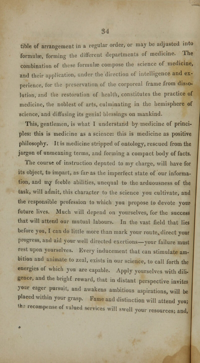 tible of arrangement in a regular order, or may be adjusted into formulse, forming the different departments of medicine. The combination of these formulae compose the science of medicine, and their application, under the direction of intelligence and ex- perience, for the preservation of the corporeal frame from disso- lution, and the restoration of health, constitutes the practice of medicine, the noblest of arts, culminating in the hemisphere of science, and diffusing its genial blessings on mankind. This, gentlemen, is what I understand by medicine of princi- ples: this is medicine as a science: this is medicine as positive philosophy. It is medicine stripped of ontology, rescued from the jargon of unmeaning terms, and forming a compact body of facts. The course of instruction deputed to my charge, will have for its object, to impart, as far-as the imperfect state of our informa- tion, and my feeble abilities, unequal to the arduousness of the task, will admit, this character to the science you cultivate, and the responsible profession to which you propose to devote your future lives. Much will depend on yourselves, for the success that will attend our mutual labours. In the vast field that lies before you, I can do little more than mark your route*direct your progress, and aid your well directed exertions—your failure must rest upon yourselves. Every inducement that can stimulate am- bition and animate to zeal, exists in our science, to call forth the energies of which you are capable. Apply yourselves with dili- gence, and the bright reward, that in distant perspective invites your eager pursuit, and awakens ambitious aspirations, will be placed within your grasp. Fame and distinction will attend youj the recompense of valued services will swell your resources; and,