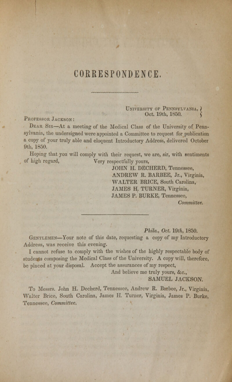 CORRESPONDENCE. University op Pennsylvania, } Oct. 19th, 1850. J Professor Jackson: Dear Sir—At a meeting of the Medical Class of the University of Penn- sylvania, the undersigned were appointed a Committee to request for publication a copy of your truly able and eloquent Introductory Address, delivered October 9th, 1850. Hoping that you will comply with their request, we are, sir, with sentiments of high regard, Very respectfully yours, JOHN H. DECHERD, Tennessee, ANDREW R. BARBEE, Jr., Virginia, WALTER BRICE, South Carolina, JAMES H. TURNER, Virginia, JAMES P. BURKE, Tennessee, Committee. Phila., Oct. 19th, 1850. Gentlemen—Your note of this date, requesting a copy of my Introductory Address, was receive this evening. I cannot refuse to comply with the wishes of the highly respectable body of students composing the Medical Class of the University. A copy will, therefore, be placed at your disposal. Accept the assurances of my respect, And believe me truly yours, &c, SAMUEL JACKSON. To Messrs. John H. Decherd, Tennessee, Andrew R. Barbee, Jr., Virginia, Walter Brice, South Carolina, James H. Turner, Virginia, James P. Burke, Tennessee, Committee.