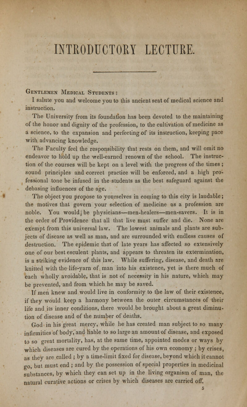 INTRODUCTORY LECTURE. Gentlemen Medical Students : I salute you and welcome you to this ancient seat of medical science and instruction. The University from its foundation has been devoted to the maintaining of the honor and dignity of the profession, to the cultivation of medicine as a science, to the expansion and perfecting of its instruction, keeping pace with advancing knowledge. The Faculty feel the responsibility that rests on them, and will omit no endeavor to hold up the well-earned renown of the school. The instruc- tion of the courses will be kept on a level with the progress of the times ; sound principles and correct practice will be enforced, and a high pro- fessional tone be infused in the students as the best safeguard against the debasing influences of the age. The object you propose to yourselves in coming to this city is laudable; the motives that govern your selection of medicine as a profession are noble. You would j be physicians—men-healers—men-savers. It is in the order of Providence that all that live must suffer and die. None are exempt from this universal law. The lowest animals and plants are sub- jects of disease as well as man, and are surrounded with endless causes of destruction. The epidemic that of late years has affected so extensively one of our best esculent plants, and appears to threaten its extermination, is a striking evidence of this law. While suffering, disease, and death are knitted with the life-yarn of man into his existence, yet is there much of each wholly avoidable, that is not of necessity in his nature, which may- be prevented, and from which he may be saved. If men knew and would live in conformity to the law of their existence, if they would keep a harmony between the outer circumstances of their life and its inner conditions, there would be brought about a great diminu- tion of disease and of the number of deaths. God in his great mercy, while he has created man subject to so many infirmities of body/and liable to so large an amount of disease, and exposed to so great mortality, has, at the same time, appointed modes or ways by which diseases are cured by the operations of his own economy ; by crises, as they are called ; by a time-limit fixed for disease, beyond which it cannot go, but must end ; and by the possession of special properties in medicinal substances, by which they can set up in the living organism of man, the natural curative actions or crises by which diseases are carried off.