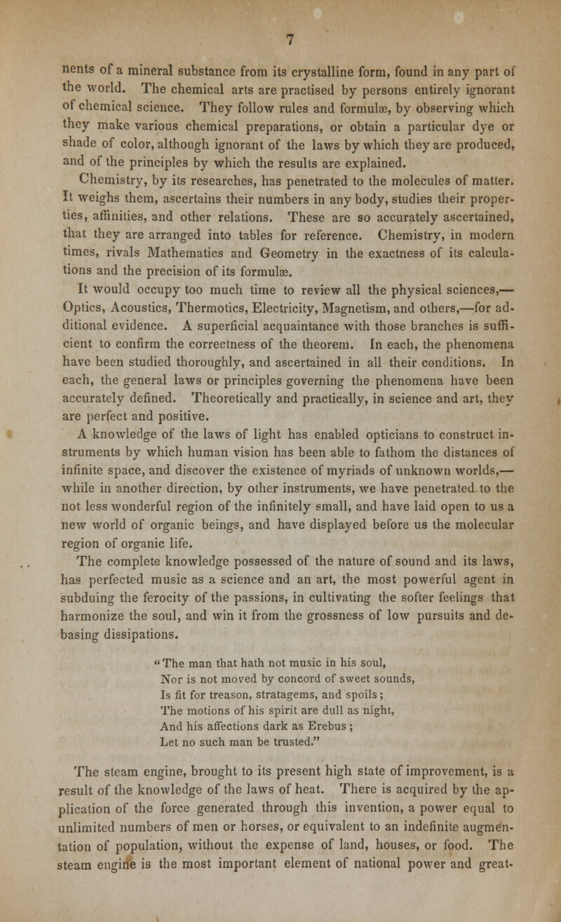 nents of a mineral substance from its crystalline form, found in any part of the world. The chemical arts are practised by persons entirely ignorant of chemical science. They follow rules and formulae, by observing which they make various chemical preparations, or obtain a particular dye or shade of color, although ignorant of the laws by which they are produced, and of the principles by which the results are explained. Chemistry, by its researches, has penetrated to the molecules of matter. It weighs them, ascertains their numbers in any body, studies their proper- ties, affinities, and other relations. These are so accurately ascertained, that they are arranged into tables for reference. Chemistry, in modern times, rivals Mathematics and Geometry in the exactness of its calcula- tions and the precision of its formula?. It would occupy too much time to review all the physical sciences,— Optics, Acoustics, Thermotics, Electricity, Magnetism, and others,—for ad- ditional evidence. A superficial acquaintance with those branches is suffi- cient to confirm the correctness of the theorem. In each, the phenomena have been studied thoroughly, and ascertained in all their conditions. In each, the general laws or principles governing the phenomena have been accurately defined. Theoretically and practically, in science and art, they are perfect and positive. A knowledge of the laws of light has enabled opticians to construct in- struments by which human vision has been able to fathom the distances of infinite space, and discover the existence of myriads of unknown worlds,— while in another direction, by other instruments, we have penetrated to the not less wonderful region of the infinitely small, and have laid open to us a new world of organic beings, and have displayed before us the molecular region of organic life. The complete knowledge possessed of the nature of sound and its laws, has perfected music as a science and an art, the most powerful agent in subduing the ferocity of the passions, in cultivating the softer feelings that harmonize the soul, and win it from the grossness of low pursuits and de- basing dissipations.  The man that hath not music in his soul, Nor is not moved by concord of sweet sounds, Is fit for treason, stratagems, and spoils; The motions of his spirit are dull as night, And his affections dark as Erebus ; Let no such man be trusted. The steam engine, brought to its present high state of improvement, is a result of the knowledge of the laws of heat. There is acquired by the ap- plication of the force generated through this invention, a power equal to unlimited numbers of men or horses, or equivalent to an indefinite augmen- tation of population, without the expense of land, houses, or food. The steam engirie is the most important element of national power and great-