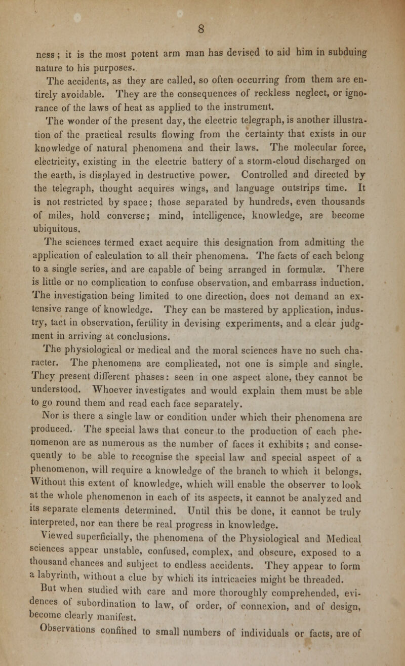 ness; it is the most potent arm man has devised to aid him in subduing nature to his purposes., The accidents, as they are called, so often occurring from them are en- tirely avoidable. They are the consequences of reckless neglect, or igno- rance of the laws of heat as applied to the instrument. The wonder of the present day, the electric telegraph, is another illustra- tion of the practical results flowing from the certainty that exists in our knowledge of natural phenomena and their laws. The molecular force, electricity, existing in the electric battery of a storm-cloud discharged on the earth, is displayed in destructive power. Controlled and directed by the telegraph, thought acquires wings, and language outstrips time. It is not restricted by space; those separated by hundreds, even thousands of miles, hold converse; mind, intelligence, knowledge, are become ubiquitous. The sciences termed exact acquire this designation from admitting the application of calculation to all their phenomena. The facts of each belong to a single series, and are capable of being arranged in formulae. There is little or no complication to confuse observation, and embarrass induction. The investigation being limited to one direction, does not demand an ex- tensive range of knowledge. They can be mastered by application, indus- try, tact in observation, fertility in devising experiments, and a clear judg- ment in arriving at conclusions. The physiological or medical and the moral sciences have no such cha- racter. The phenomena are complicated, not one is simple and single. They present different phases: seen in one aspect alone, they cannot be understood. Whoever investigates and would explain them must be able to go round them and read each face separately. Nor is there a single law or condition under which their phenomena are produced. The special laws that concur to the production of each phe- nomenon are as numerous as the number of faces it exhibits ; and conse- quently to be able to recognise the special law and special aspect of a phenomenon, will require a knowledge of the branch to which it belongs. Without this extent of knowledge, which will enable the observer to look at the whole phenomenon in each of its aspects, it cannot be analyzed and its separate elements determined. Until this be done, it cannot be truly interpreted, nor can there be real progress in knowledge. Viewed superficially, the phenomena of the Physiological and Medical sciences appear unstable, confused, complex, and obscure, exposed to a thousand chances and subject to endless accidents. They appear to form a labyrinth, without a clue by which its intricacies might be threaded. But when studied with care and more thoroughly comprehended, evi- dences of subordination to law, of order, of connexion, and of design, become clearly manifest. Observations confined to small numbers of individuals or facts, are of