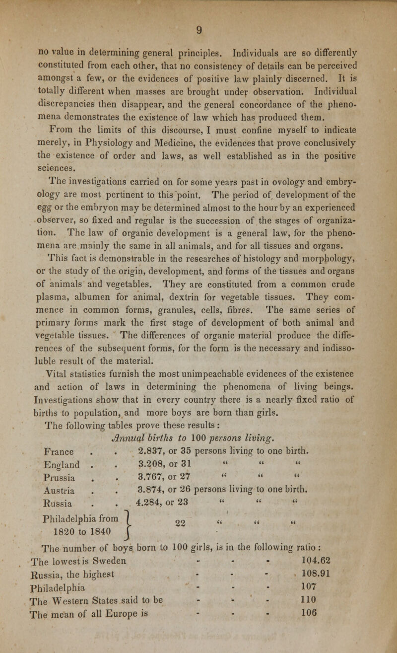 no value in determining general principles. Individuals are so differently- constituted from each other, that no consistency of details can be perceived amongst a few, or the evidences of positive law plainly discerned. It is totally different when masses are brought under observation. Individual discrepancies then disappear, and the general concordance of the pheno- mena demonstrates the existence of law which has produced them. From the limits of this discourse, I must confine myself to indicate merely, in Physiology and Medicine, the evidences that prove conclusively the existence of order and laws, as well established as in the positive sciences. The investigations carried on for some years past in ovology and embry- ology are most pertinent to this point. The period of, development of the egg or the embryon may be determined almost to the hour by an experienced observer, so fixed and regular is the succession of the stages of organiza- tion. The law of organic development is a general law, for the pheno- mena are mainly the same in all animals, and for all tissues and organs. This fact is demonstrable in the researches of histology and morphology, or the study of the origin, development, and forms of the tissues and organs of animals and vegetables. They are constituted from a common crude plasma, albumen for animal, dextrin for vegetable tissues. They com- mence in common forms, granules, cells, fibres. The same series of primary forms mark the first stage of development of both animal and vegetable tissues. The differences of organic material produce the diffe- rences of the subsequent forms, for the form is the necessary and indisso- luble result of the material. Vital statistics furnish the most unimpeachable evidences of the existence and action of laws in determining the phenomena of living beings. Investigations show that in every country there is a nearly fixed ratio of births to population, and more boys are born than girls. The following tables prove these results : Jlnnuql births to 100 persons living. France . . 2.837, or 35 persons living to one birth. England Prussia Austria Russia Philadelphia from / 22 1820 to 1840 } 3.208, or 31    3.767, or 27   « 3.874, or 26 persons living to one birth. 4.284, or 23    The number of boys born to 100 girls, is in the following ratio : The lowest is Sweden - • - 104.62 Russia, the highest - - - 108.91 Philadelphia - - - 107 The Western States said to be - - - 110 The mean of all Europe is ... 106