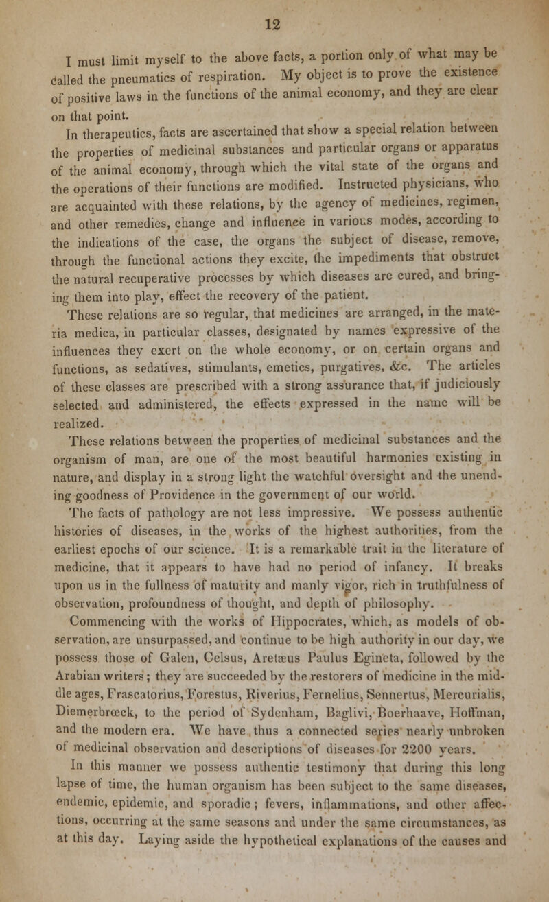 I must limit myself to the above facts, a portion only of what may be called the pneumatics of respiration. My object is to prove the existence of positive laws in the functions of the animal economy, and they are clear on that point. In therapeutics, facts are ascertained that show a special relation between the properties of medicinal substances and particular organs or apparatus of the animal economy, through which the vital state of the organs and the operations of their functions are modified. Instructed physicians, who are acquainted with these relations, by the agency of medicines, regimen, and other remedies, change and influence in various modes, according to the indications of the case, the organs the subject of disease, remove, through the functional actions they excite, the impediments that obstruct the natural recuperative processes by which diseases are cured, and bring- ing them into play, effect the recovery of the patient. These relations are so regular, that medicines are arranged, in the mate- ria medica, in particular classes, designated by names expressive of the influences they exert on the whole economy, or on certain organs and functions, as sedatives, stimulants, emetics, purgatives, &c. The articles of these classes are prescribed with a strong assurance that, if judiciously selected and administered, the effects expressed in the name will be realized. These relations between the properties of medicinal substances and the organism of man, are one of the most beautiful harmonies existing in nature, and display in a strong light the watchful oversight and the unend- ing goodness of Providence in the government of our world. The facts of pathology are not less impressive. We possess authentic histories of diseases, in the works of the highest authorities, from the earliest epochs of our science. It is a remarkable trait in the literature of medicine, that it appears to have had no period of infancy. It breaks upon us in the fullness of maturity and manly vigor, rich in truthfulness of observation, profoundness of thought, and depth of philosophy. Commencing with the works of Hippocrates, which, as models of ob- servation, are unsurpassed, and continue to bo high authority in our day, we possess those of Galen, Celsus, Aretieus Paulus Egineta, followed by the Arabian writers; they are succeeded by the restorers of medicine in the mid- dle ages, Frascatorius, Forestus, Riverius, Fernelius, Sennertus, Mercurialis, Diemerbroeck, to the period of Sydenham, Baglivi,■Boerhaave, Hoffman, and the modern era. We have thus a connected series nearly unbroken of medicinal observation and descriptions of diseases for 2200 years. In this manner we possess authentic testimony that during this long lapse of time, the human organism has been subject to the same diseases, endemic, epidemic, and sporadic; fevers, inflammations, and other affec- tions, occurring at the same seasons and under the same circumstances, as at this day. Laying aside the hypothetical explanations of the causes and