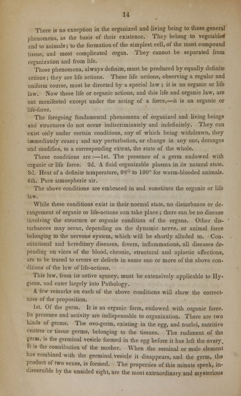 There is no exception in the organized and living being to these general phenomena, as the basis of their existence. They belong to vegetables and to animals; to the formation of the simplest cell, of the most compound tissue, and most complicated organ. They cannot be separated from organization and from life. Those phenomena, always definite, must be produced by equally definite actions ; they are life actions. These life actions, observing a regular and uniform course, must be directed by a special law ; it is an organic or life law. Now these life or organic actions, and this life and organic law, are not manifested except under the acting of a force,—it is an organic or life-force. The foregoing fundamental phenomena of organized and living beings and structures do not occur indiscriminately and indefinitely. They can exist only under certain conditions, any of which being withdrawn, they immediately cease; and any perturbation, or change in any one, deranges and modifies, to a corresponding extent, the state of the whole. These conditions are:—1st. The presence of a germ endowed with organic or life force. 2d. A fluid organizable plasma in its natural state. 3d. Heat of a definite temperature, 98° to 100° for warm-blooded animals. 4th. Pure atmospheric air. The above conditions are embraced in and constitute the organic or life law. While these conditions exist in their normal state, no disturbance or de- rangement of organic or life-actions can take place ; there can be no disease involving the structure or organic condition of the organs. Other dis- turbances may occur, depending on the dynamic nerve, or animal force belonging to the nervous system, which will be shortly alluded to. Con- stitutional and hereditary diseases, fevers, inflammations, all diseases de- pending on vices of the blood, chronic, structural and aplastic affections, are to be traced to errors or defects in some one or more of the above con- ditions of the law of life-actions. This law, from its active agency, must be extensively applicable to Hy- giene, and enter largely into Pathology. A few remarks on each of the above conditions will show the correct- ness of the proposition. 1st. Of the germ. It is an organic form, endowed with organic force. Its presence and activity are indispensable to organization. There are two kinds of germs. The ovo-germ, existing in the egg, and nuclei, nutritive centres or tissue germs, belonging to the tissues. The rudiment of the germ, is the germinal vesicle formed in the egg before it has left the ovary. It is the contribution of the mother. When the seminal or male element has combined with the germinal vesicle it disappears, and the germ, the product of two sexes, is formed. The properties of this minute speck, in- discernible by the unaided sight, are the most extraordinary and mysterious