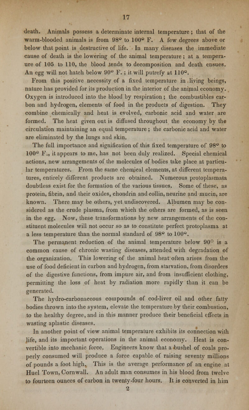 death. Animals possess a determinate internal temperature; that of the warm-blooded animals is from 98° to 100° F. A few degrees above or below that point is destructive of life. In many diseases the immediate cause of death is the lowering of the animal temperature; at a tempera- ure of 105 to 110, the blood .tends to decomposition and death ensues. An egg will not hatch below 90° F.; it will putrefy at 110°. From this positive necessity of a fixed temperature in.living beings, nature has provided for its production in the interior of the animal economy. Oxygen is introduced into the blood by respiration; the combustibles car- bon and hydrogen, elements of food in the products of digestion. They combine chemically and heat is evolved, carbonic acid and water are formed. The heat given out is diffused throughout the economy by the circulation maintaining an equal temperature ; the carbonic acid and water are eliminated by the lungs and skin. The full importance and signification of this fixed temperature of 98° to 100Q F., it appears to me, has not been duly realized. Special chemical actions, new arrangements of the molecules of bodies take place at particu- lar temperatures. From the same chemical elements, at different tempera- tures, entirely different products are obtained. Numerous protoplasmata doubtless exist for the formation of the various tissues. Some of these, as protein, fibrin, and their oxides, chondrin and collin, neurine and mucin, are known. There may be others, yet undiscovered. Albumen may be con- sidered as the crude plasma, from which the others are formed, as is seen in the egg. Now, these transformations by new arrangements of the con- stituent molecules will not occur so as to constitute perfect protoplasma at a less temperature than the normal standard of 98° to 100°. The permanent reduction of the animal temperature below 90° is a common cause of chronic wasting diseases, attended with degradation of the organization. This lowering of the animal heat often arises from the use of food deficient in carbon and hydrogen, from starvation, from disorders of the digestive functions, from impure air, and from insufficient clothing, permitting the loss of heat by radiation more rapidly than it can be generated. The hydro-carbonaceous compounds of cod-liver oil and other fatty bodies thrown into the system, elevate the temperature by their combustion, to the healthy degree, and in this manner produce their beneficial effects in wasting aplastic diseases. In another point of view animal temperature exhibits its connection with life, and its important operations in the animal economy. Heat is con- vertible into mechanic force. Engineers know that a -bushel of coals pro- perly consumed will produce a force capable of raising seventy millions of pounds a foot high. This is the average performance pf an engine at Huel Town, Cornwall. An adult man consumes in his blood from twelve to fourteen ounces of carbon in twenty-four hours. It is converted in him 2