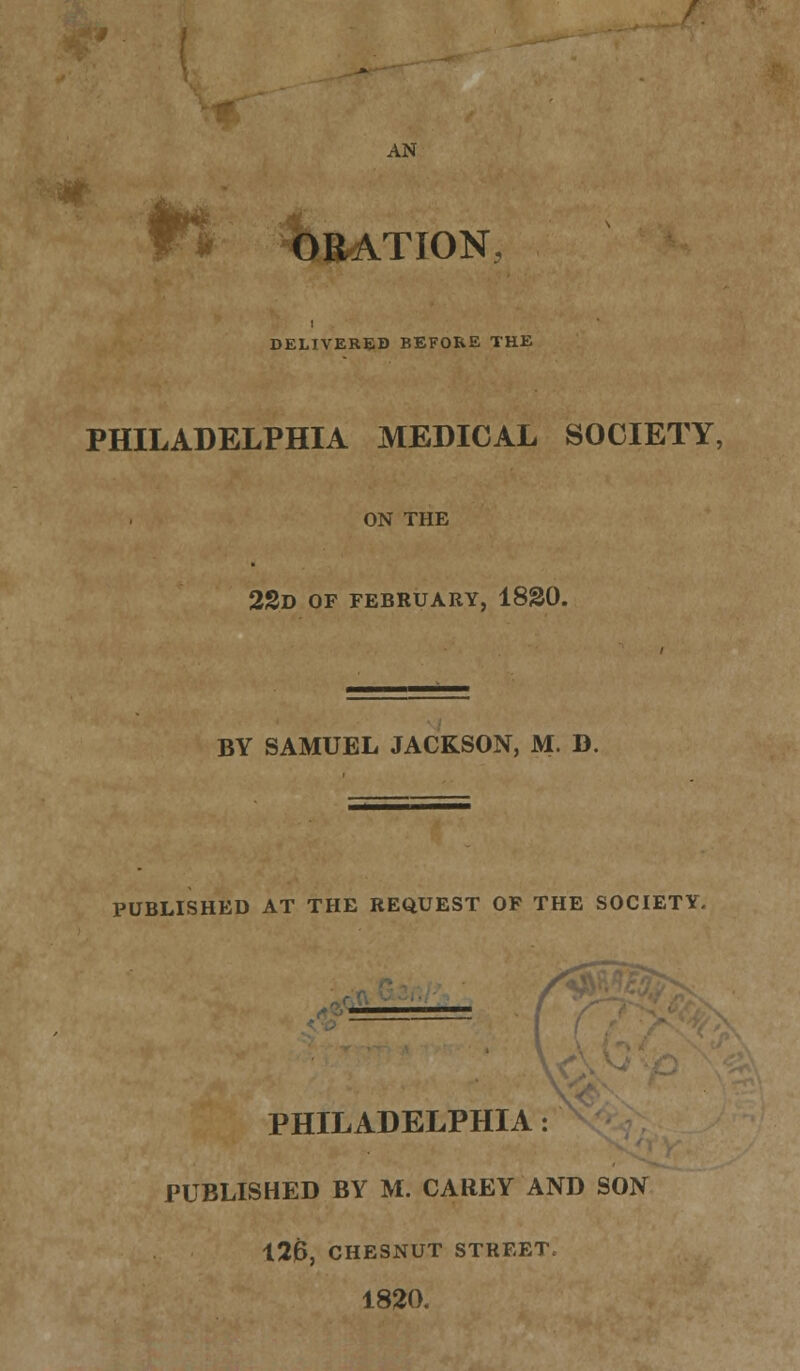 AN ORATION, DELIVERED BEFORE THE PHILADELPHIA MEDICAL SOCIETY, ON THE 2SD OF FEBRUARY, 1820. BY SAMUEL JACKSON, M. D. PUBLISHED AT THE REQUEST OF THE SOCIETY. PHILADELPHIA: PUBLISHED BY M. CAREY AND SON 126, CHESNUT STREET, 1820.