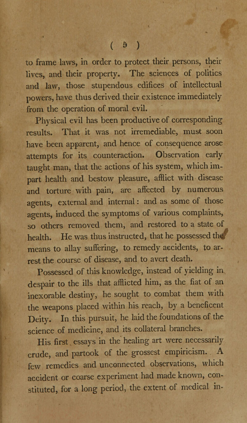 to frame laws, in order to protect their persons, their lives, and their property. The sciences of politics and law, those stupendous edifices of intellectual powers, have thus derived their existence immediately from the operation of moral evil. Physical evil has been productive of corresponding results. That it was not irremediable, must soon have been apparent, and hence of consequence arose attempts for its counteraction. Observation early taught man, that the actions of his system, which im- part health and bestow pleasure, afflict with disease and torture with pain, are affected by numerous agents, external and internal: and as some of those agents, induced the symptoms of various complaints, so others removed them, and restored to a state of health. He was thus instructed, that he possessed th# means to allay suffering, to remedy accidents, to ar- rest the course of disease, and to avert death. Possessed of this knowledge, instead of yielding in, despair to the ills that afflicted him, as the fiat of an inexorable destiny, he sought to combat them with the weapons placed within his reach, by a beneficent Deity. In this pursuit, he laid the foundations of the science of medicine, and its collateral branches. His first, essays in the healing art were necessarily crude, and partook of the grossest empiricism. A few remedies and unconnected observations, which accident or coarse experiment had made known, con- stituted, for a long period, the extent of medical in-