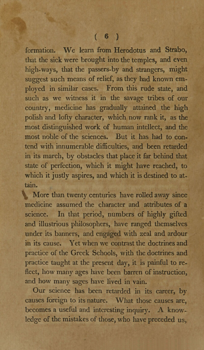 formation. We learn from Herodotus and Strabo, that the sick were brought into the temples, and even high-ways, that the passers-by and strangers, might suggest such means of relief, as they had known em- ployed in similar cases. From this rude state, and such as we witness it in the savage tribes of our country, medicine has gradually attained the high polish and lofty character, which now rank it, as the most distinguished work of human intellect, and the most noble of the sciences. But it has had to con- tend with innumerable difficulties, and been retarded in its march, by obstacles that place it far behind that state of perfection, which it might have reached, to which it justly aspires, and which it is destined to at- tain. Y More than twenty centuries have rolled away since medicine assumed the character and attributes of a science. In that period, numbers of highly gifted and illustrious philosophers, have ranged themselves under its banners, and engaged with zeal and ardour in its cause. Yet when we contrast the doctrines and practice of the Greek Schools, with the doctrines and practice taught at the present day, it is painful to re- flect, how many ages have been barren of instruction, and how many sages have lived in vain. Our science has been retarded in its career, by causes foreign to its nature. What those causes are, becomes a useful and interesting inquiry. A know- ledge of the mistakes of those, who have preceded us,
