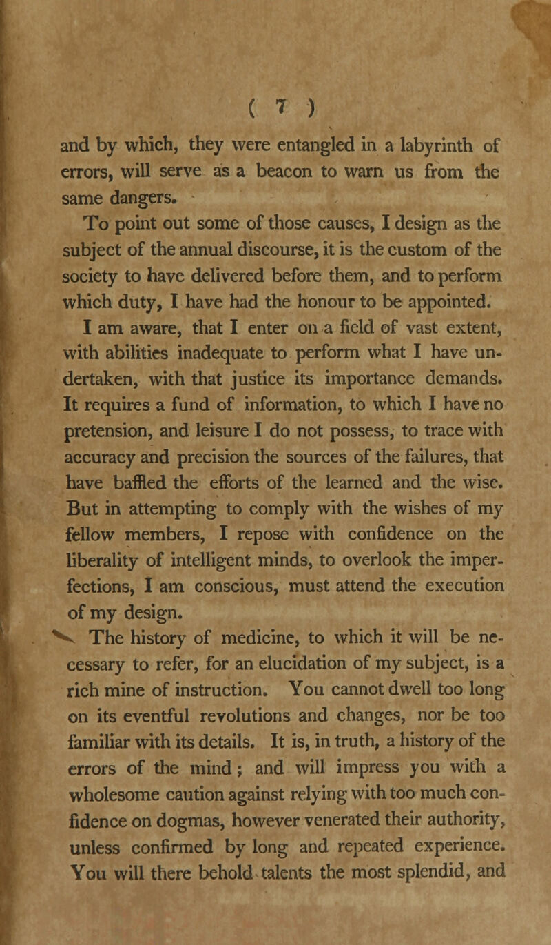 and by which, they were entangled in a labyrinth of errors, will serve as a beacon to warn us from the same dangers. To point out some of those causes, I design as the subject of the annual discourse, it is the custom of the society to have delivered before them, and to perform which duty, I have had the honour to be appointed. I am aware, that I enter on a field of vast extent, with abilities inadequate to perform what I have un- dertaken, with that justice its importance demands. It requires a fund of information, to which I have no pretension, and leisure I do not possess, to trace with accuracy and precision the sources of the failures, that have baffled the efforts of the learned and the wise. But in attempting to comply with the wishes of my fellow members, I repose with confidence on the liberality of intelligent minds, to overlook the imper- fections, I am conscious, must attend the execution of my design. V The history of medicine, to which it will be ne- cessary to refer, for an elucidation of my subject, is a rich mine of instruction. You cannot dwell too long on its eventful revolutions and changes, nor be too familiar with its details. It is, in truth, a history of the errors of the mind; and will impress you with a wholesome caution against relying with too much con- fidence on dogmas, however venerated their authority, unless confirmed by long and repeated experience. You will there behold talents the most splendid, and