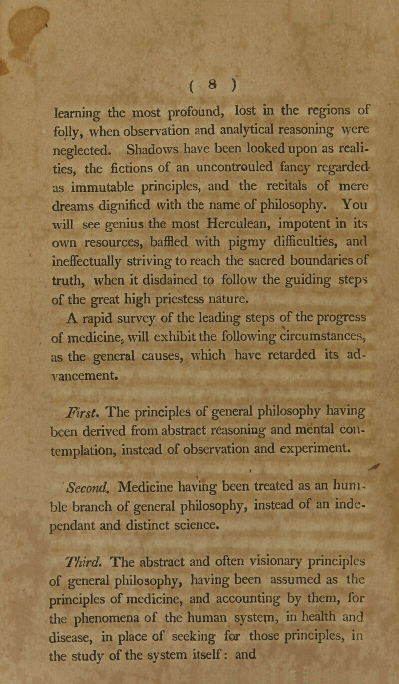 ( * ) learning the most profound, lost in the regions of folly, when observation and analytical reasoning were neglected. Shadows have been looked upon as reali- ties, the fictions of an uncontrouled fancy regarded as immutable principles, and the recitals of mere dreams dignified with the name of philosophy. You will see genius the most Herculean, impotent in its own resources, baffled with pigmy difficulties, and ineffectually striving to reach the sacred boundaries of truth, when it disdained to follow the guiding steps of the great high priestess nature. A rapid survey of the leading steps of the progress of medicinej will exhibit the following circumstances, as the general causes, which have retarded its ad- vancement. First. The principles of general philosophy having been derived from abstract reasoning and mental con- templation, instead of observation and experiment. Second. Medicine having been treated as an hum- ble branch of general philosophy, instead of an inde- pendant and distinct science. Third. The abstract and often visionary principles of general philosophy, having been assumed as the principles of medicine, and accounting by them, for the phenomena of the human system? m health and disease, in place of seeking for those principles, in the study of the system itself: and