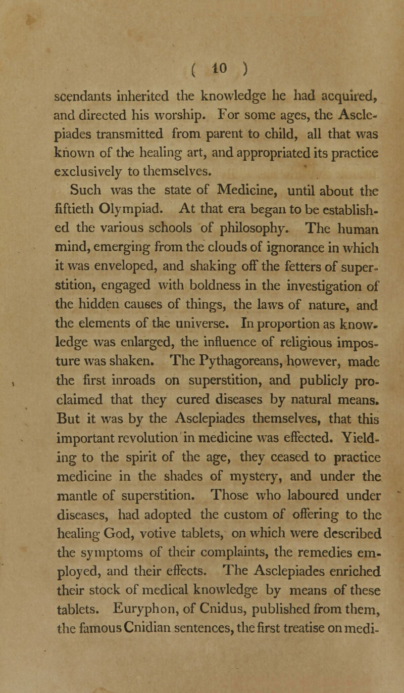 scendants inherited the knowledge he had acquired, and directed his worship. For some ages, the Ascle- piades transmitted from parent to child, all that was known of the healing art, and appropriated its practice exclusively to themselves. Such was the state of Medicine, until about the fiftieth Olympiad. At that era began to be establish- ed the various schools of philosophy. The human mind, emerging from the clouds of ignorance in which it was enveloped, and shaking off the fetters of super- stition, engaged with boldness in the investigation of the hidden causes of things, the laws of nature, and the elements of the universe. In proportion as know- ledge was enlarged, the influence of religious impos- ture was shaken. The Pythagoreans, however, made the first inroads on superstition, and publicly pro- claimed that they cured diseases by natural means. But it was by the Asclepiades themselves, that this important revolution in medicine was effected. Yield- ing to the spirit of the age, they ceased to practice medicine in the shades of mystery, and under the mantle of superstition. Those who laboured under diseases, had adopted the custom of offering to the healing God, votive tablets, on which were described the symptoms of their complaints, the remedies em- ployed, and their effects. The Asclepiades enriched their stock of medical knowledge by means of these tablets. Euryphon, of Cnidus, published from them, the famous Cnidian sentences, the first treatise on medi-