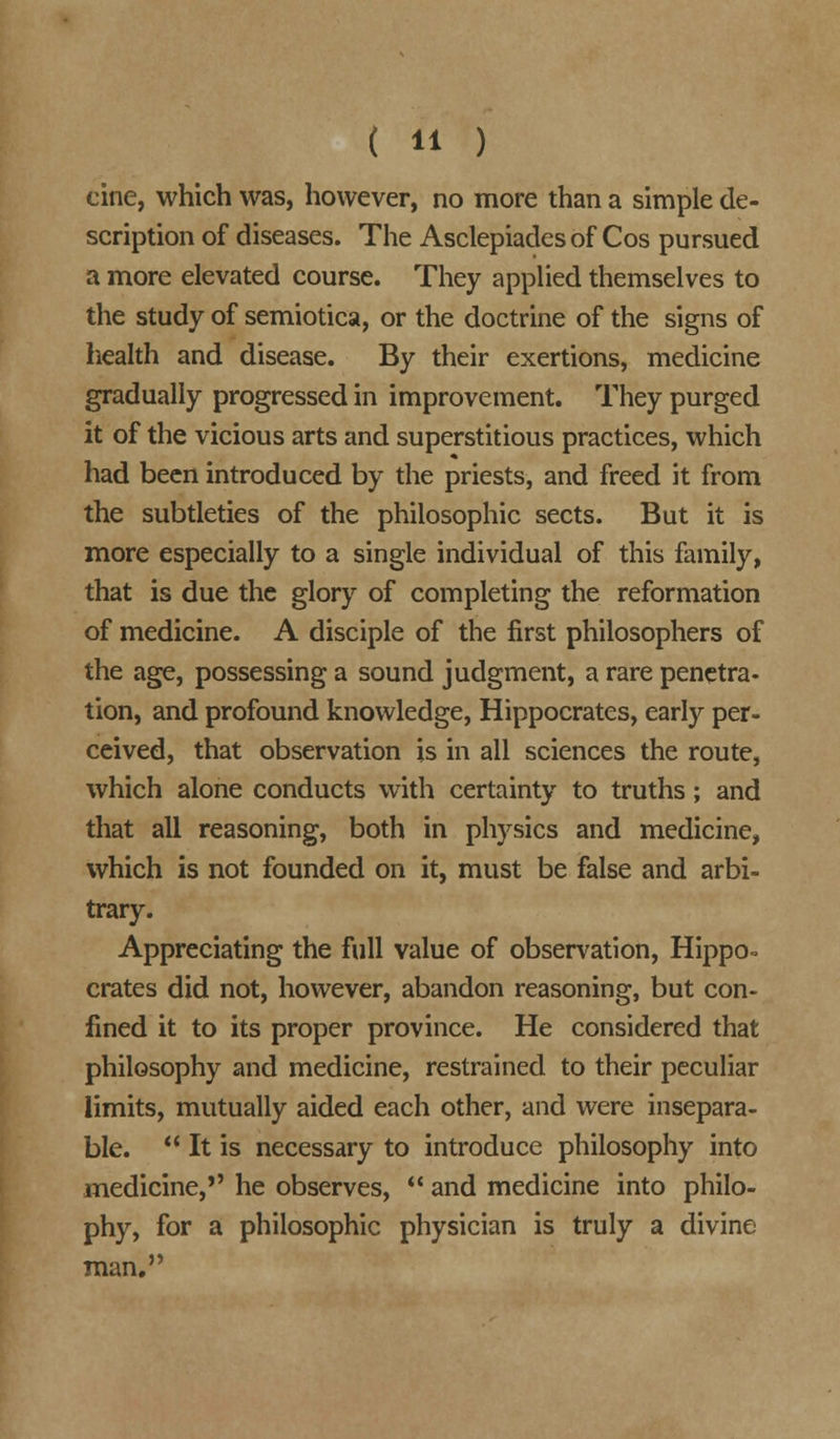 cine, which was, however, no more than a simple de- scription of diseases. The Asclepiades of Cos pursued a more elevated course. They applied themselves to the study of semiotica, or the doctrine of the signs of health and disease. By their exertions, medicine gradually progressed in improvement. They purged it of the vicious arts and superstitious practices, which had been introduced by the priests, and freed it from the subtleties of the philosophic sects. But it is more especially to a single individual of this family, that is due the glory of completing the reformation of medicine. A disciple of the first philosophers of the age, possessing a sound judgment, a rare penetra- tion, and profound knowledge, Hippocrates, early per- ceived, that observation is in all sciences the route, which alone conducts with certainty to truths; and that all reasoning, both in physics and medicine, which is not founded on it, must be false and arbi- trary. Appreciating the full value of observation, Hippo- crates did not, however, abandon reasoning, but con- lined it to its proper province. He considered that philosophy and medicine, restrained to their peculiar limits, mutually aided each other, and were insepara- ble.  It is necessary to introduce philosophy into medicine, he observes,  and medicine into philo- phy, for a philosophic physician is truly a divine man.