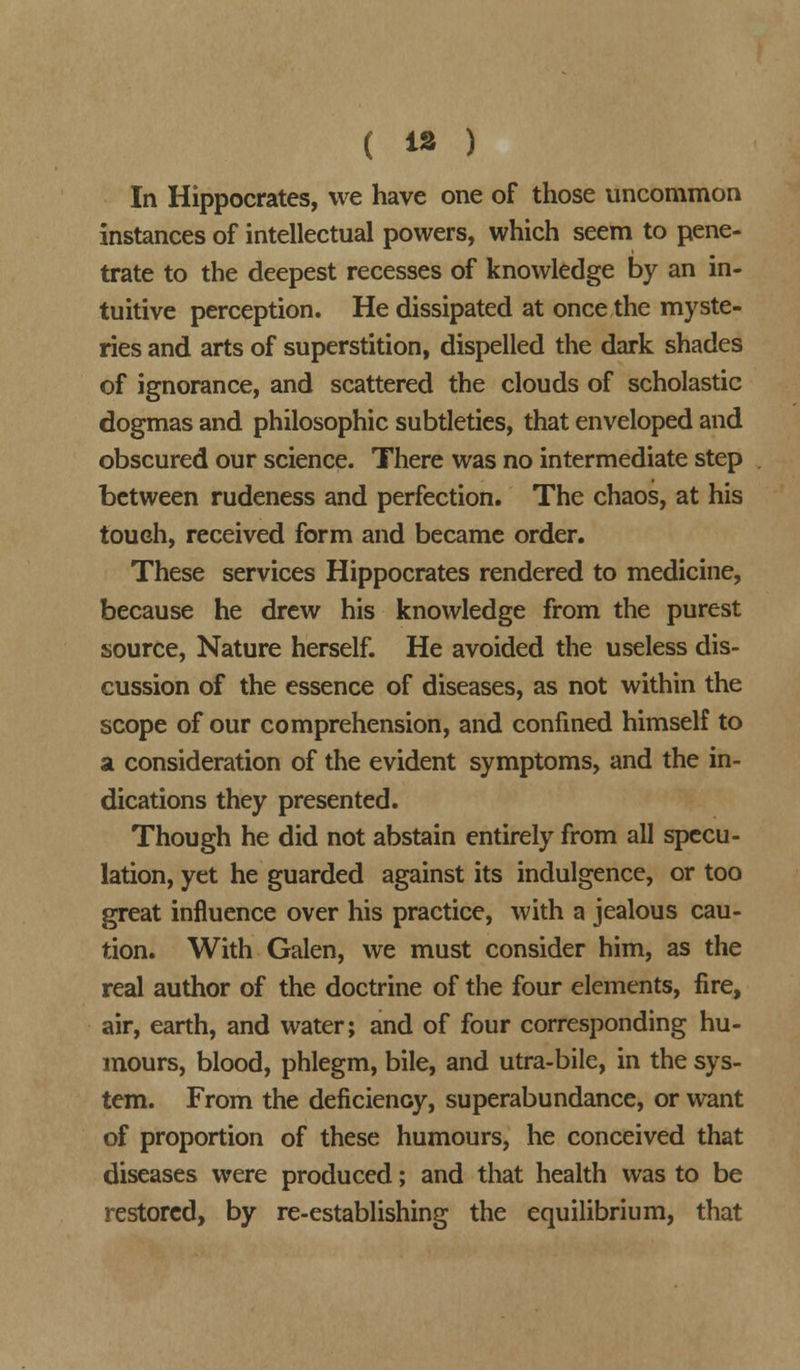 In Hippocrates, we have one of those uncommon instances of intellectual powers, which seem to pene- trate to the deepest recesses of knowledge by an in- tuitive perception. He dissipated at once the myste- ries and arts of superstition, dispelled the dark shades of ignorance, and scattered the clouds of scholastic dogmas and philosophic subtleties, that enveloped and obscured our science. There was no intermediate step between rudeness and perfection. The chaos, at his touch, received form and became order. These services Hippocrates rendered to medicine, because he drew his knowledge from the purest source, Nature herself. He avoided the useless dis- cussion of the essence of diseases, as not within the scope of our comprehension, and confined himself to a consideration of the evident symptoms, and the in- dications they presented. Though he did not abstain entirely from all specu- lation, yet he guarded against its indulgence, or too great influence over his practice, with a jealous cau- tion. With Galen, we must consider him, as the real author of the doctrine of the four elements, fire, air, earth, and water; and of four corresponding hu- mours, blood, phlegm, bile, and utra-bile, in the sys- tem. From the deficiency, superabundance, or want of proportion of these humours, he conceived that diseases were produced; and that health was to be restored, by re-establishing the equilibrium, that
