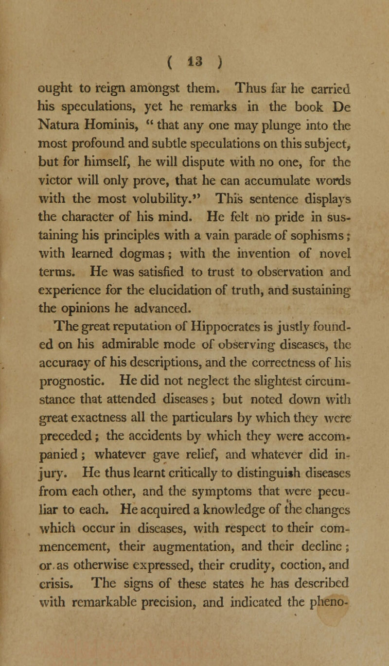 ought to reign amongst them. Thus far he carried his speculations, yet he remarks in the book De Natura Hominis,  that any one may plunge into the most profound and subtle speculations on this subject, but for himself, he will dispute with no one, for the victor will only prove, that he can accumulate words with the most volubility. This sentence displays the character of his mind. He felt no pride in sus- taining his principles with a vain parade of sophisms; with learned dogmas; with the invention of novel terms. He was satisfied to trust to observation and experience for the elucidation of truth, and sustaining the opinions he advanced. The great reputation of Hippocrates is justly found- ed on his admirable mode of observing diseases, the accuraGy of his descriptions, and the correctness of his prognostic. He did not neglect the slightest circum- stance that attended diseases; but noted down with great exactness all the particulars by which they were preceded; the accidents by which they were accom- panied ; whatever gave relief, and whatever did in- jury. He thus learnt critically to distinguish diseases from each other, and the symptoms that were pecu- liar to each. He acquired a knowledge of tne changes which occur in diseases, with respect to their com- mencement, their augmentation, and their decline; or. as otherwise expressed, their crudity, coction, and crisis. The signs of these states he has described with remarkable precision, and indicated the pheno-