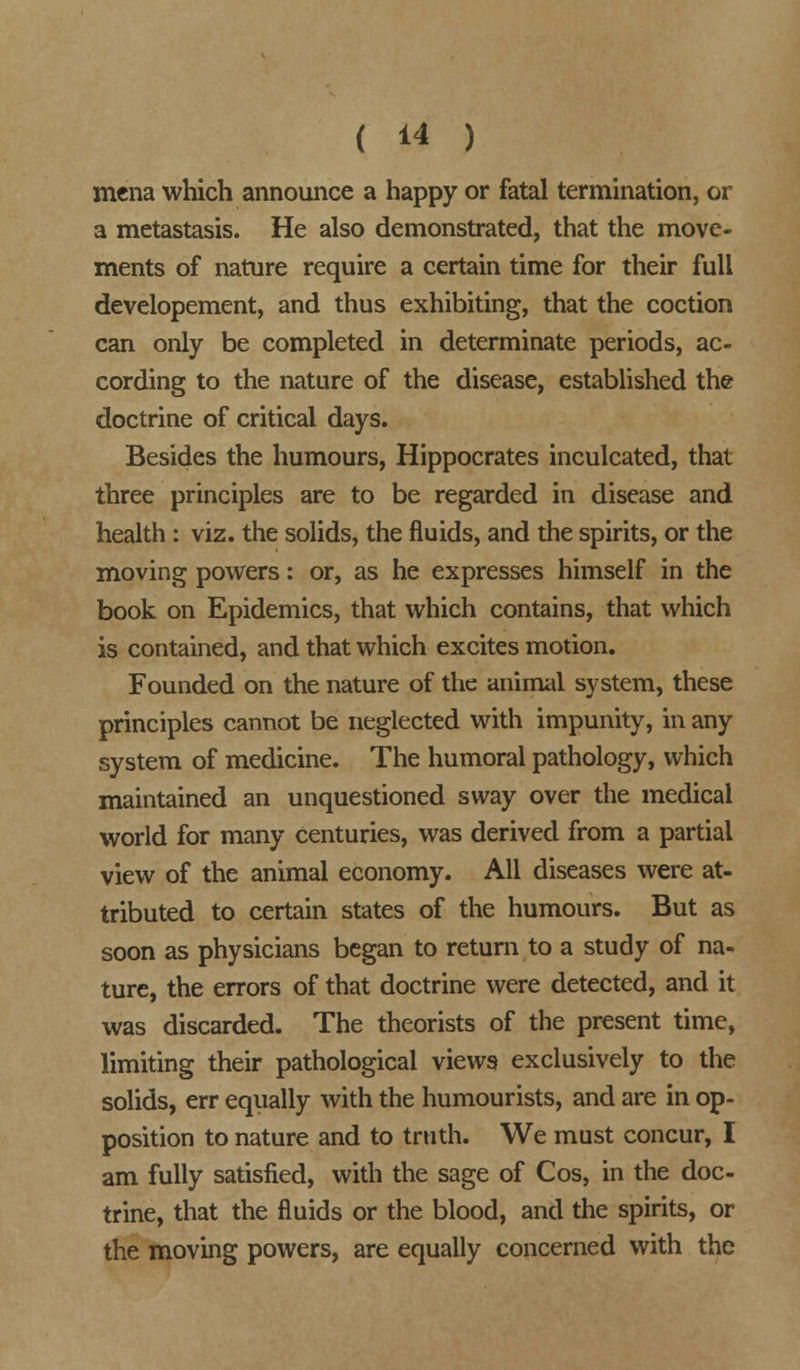 mena which announce a happy or fatal termination, or a metastasis. He also demonstrated, that the move- ments of nature require a certain time for their full developement, and thus exhibiting, that the coction can only be completed in determinate periods, ac- cording to the nature of the disease, established the doctrine of critical days. Besides the humours, Hippocrates inculcated, that three principles are to be regarded in disease and health: viz. the solids, the fluids, and the spirits, or the moving powers: or, as he expresses himself in the book on Epidemics, that which contains, that which is contained, and that which excites motion. Founded on the nature of the animal system, these principles cannot be neglected with impunity, in any system of medicine. The humoral pathology, which maintained an unquestioned sway over the medical world for many centuries, was derived from a partial view of the animal economy. All diseases were at- tributed to certain states of the humours. But as soon as physicians began to return to a study of na- ture, the errors of that doctrine were detected, and it was discarded. The theorists of the present time, limiting their pathological views exclusively to the solids, err equally with the humourists, and are in op- position to nature and to truth. We must concur, I am fully satisfied, with the sage of Cos, in the doc- trine, that the fluids or the blood, and the spirits, or the moving powers, are equally concerned with the