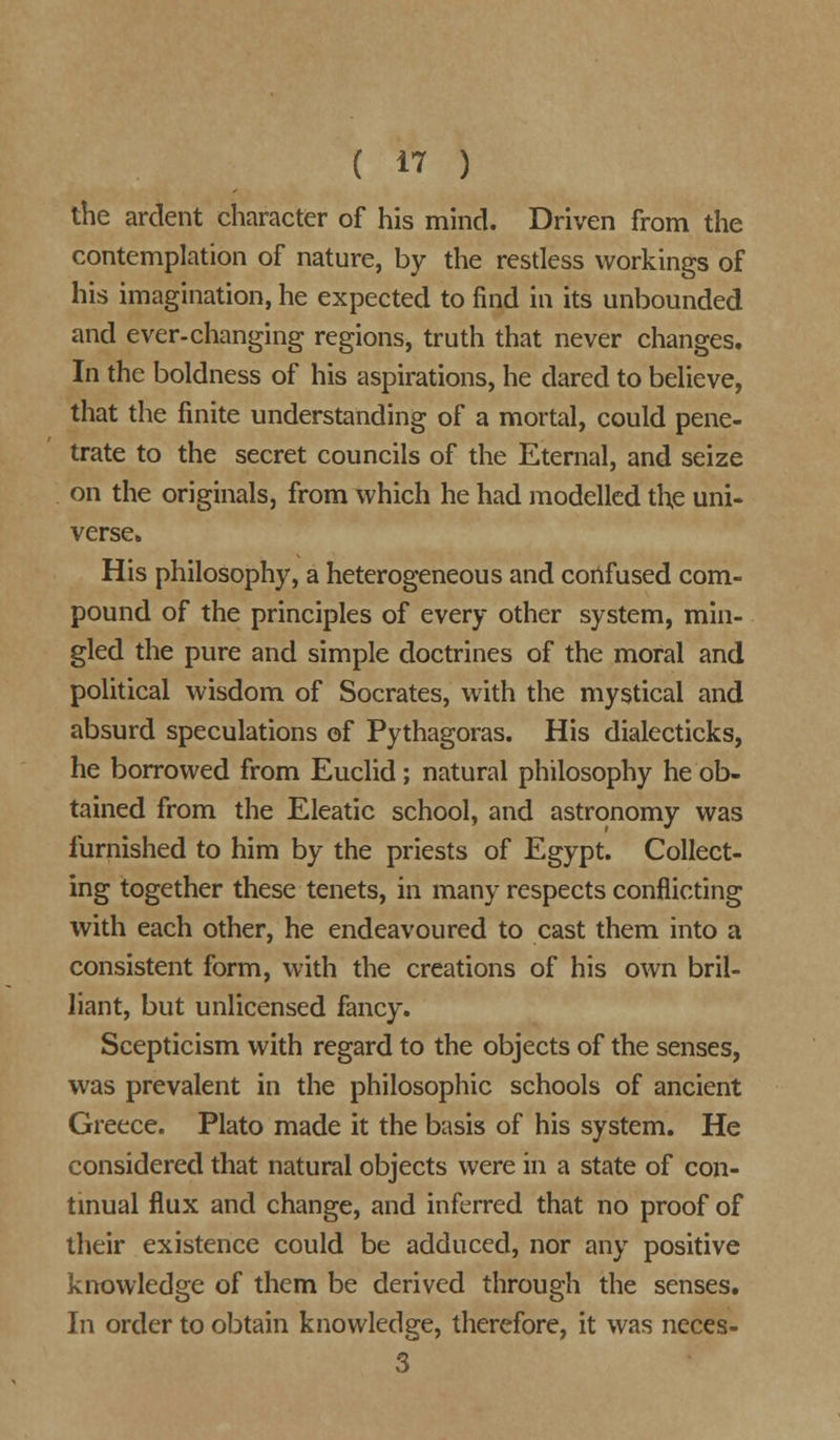 the ardent character of his mind. Driven from the contemplation of nature, by the restless workings of his imagination, he expected to find in its unbounded and ever-changing regions, truth that never changes. In the boldness of his aspirations, he dared to believe, that the finite understanding of a mortal, could pene- trate to the secret councils of the Eternal, and seize on the originals, from which he had modelled the uni- verse. His philosophy, a heterogeneous and confused com- pound of the principles of every other system, min- gled the pure and simple doctrines of the moral and political wisdom of Socrates, with the mystical and absurd speculations of Pythagoras. His dialecticks, he borrowed from Euclid; natural philosophy he ob- tained from the Eleatic school, and astronomy was furnished to him by the priests of Egypt. Collect- ing together these tenets, in many respects conflicting with each other, he endeavoured to cast them into a consistent form, with the creations of his own bril- liant, but unlicensed fancy. Scepticism with regard to the objects of the senses, was prevalent in the philosophic schools of ancient Greece. Plato made it the basis of his system. He considered that natural objects were in a state of con- tinual flux and change, and inferred that no proof of their existence could be adduced, nor any positive knowledge of them be derived through the senses. In order to obtain knowledge, therefore, it was neces- 3