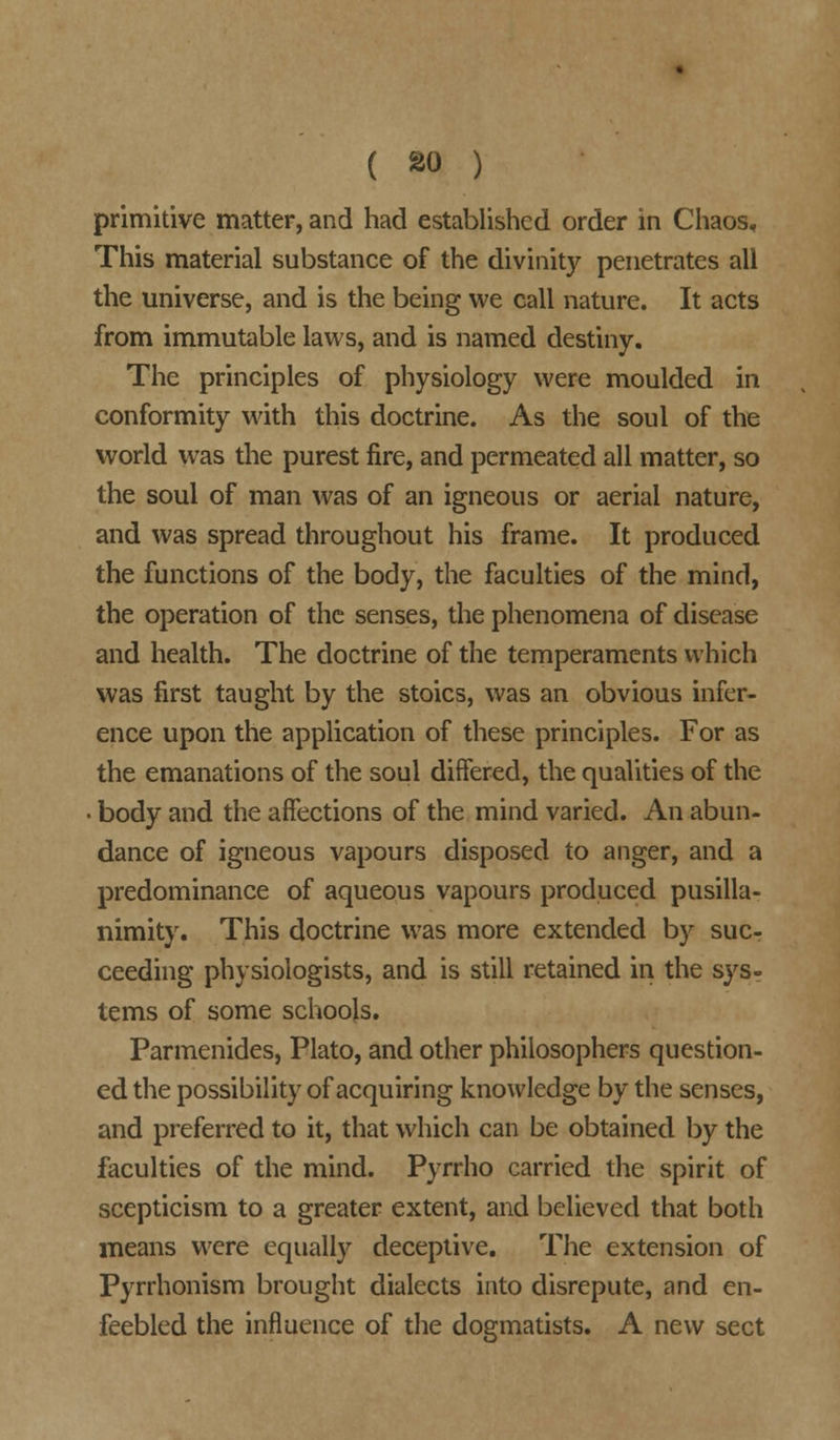 primitive matter, and had established order in Chaos, This material substance of the divinity penetrates all the universe, and is the being we call nature. It acts from immutable laws, and is named destiny. The principles of physiology were moulded in conformity with this doctrine. As the soul of the world was the purest fire, and permeated all matter, so the soul of man was of an igneous or aerial nature, and was spread throughout his frame. It produced the functions of the body, the faculties of the mind, the operation of the senses, the phenomena of disease and health. The doctrine of the temperaments which was first taught by the stoics, was an obvious infer- ence upon the application of these principles. For as the emanations of the soul differed, the qualities of the ■ body and the affections of the mind varied. An abun- dance of igneous vapours disposed to anger, and a predominance of aqueous vapours produced pusilla- nimity. This doctrine was more extended by suc- ceeding physiologists, and is still retained in the sys- tems of some schools. Parmenides, Plato, and other philosophers question- ed the possibility of acquiring knowledge by the senses, and preferred to it, that which can be obtained by the faculties of the mind. Pyrrho carried the spirit of scepticism to a greater extent, and believed that both means were equally deceptive. The extension of Pyrrhonism brought dialects into disrepute, and en- feebled the influence of the dogmatists. A new sect