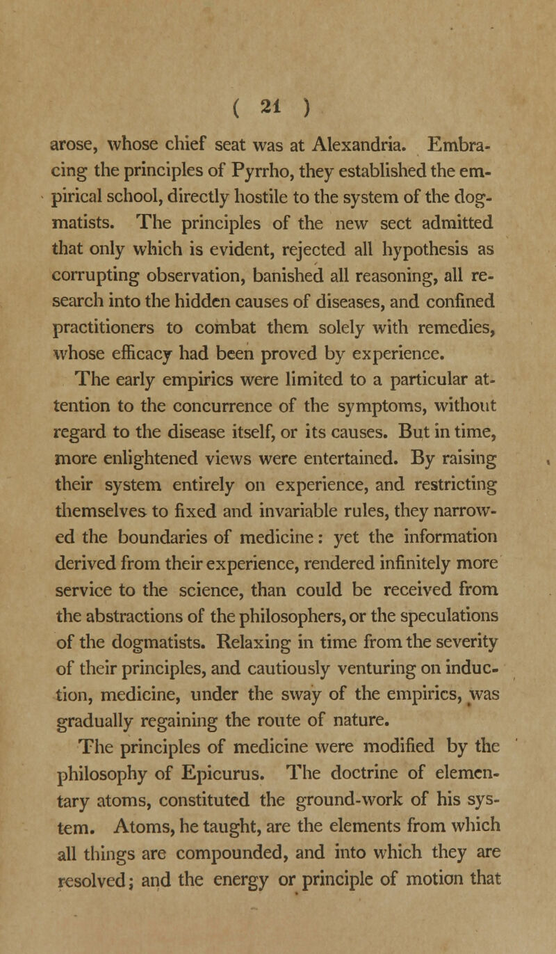 arose, whose chief seat was at Alexandria. Embra- cing the principles of Pyrrho, they established the em- pirical school, directly hostile to the system of the dog- matists. The principles of the new sect admitted that only which is evident, rejected all hypothesis as corrupting observation, banished all reasoning, all re- search into the hidden causes of diseases, and confined practitioners to combat them solely with remedies, whose efficacy had been proved by experience. The early empirics were limited to a particular at- tention to the concurrence of the symptoms, without regard to the disease itself, or its causes. But in time, more enlightened views were entertained. By raising their system entirely on experience, and restricting themselves to fixed and invariable rules, they narrow- ed the boundaries of medicine: yet the information derived from their experience, rendered infinitely more service to the science, than could be received from the abstractions of the philosophers, or the speculations of the dogmatists. Relaxing in time from the severity of their principles, and cautiously venturing on induc- tion, medicine, under the sway of the empirics, was gradually regaining the route of nature. The principles of medicine were modified by the philosophy of Epicurus. The doctrine of elemen- tary atoms, constituted the ground-work of his sys- tem. Atoms, he taught, are the elements from which all things are compounded, and into which they are resolved j and the energy or principle of motion that