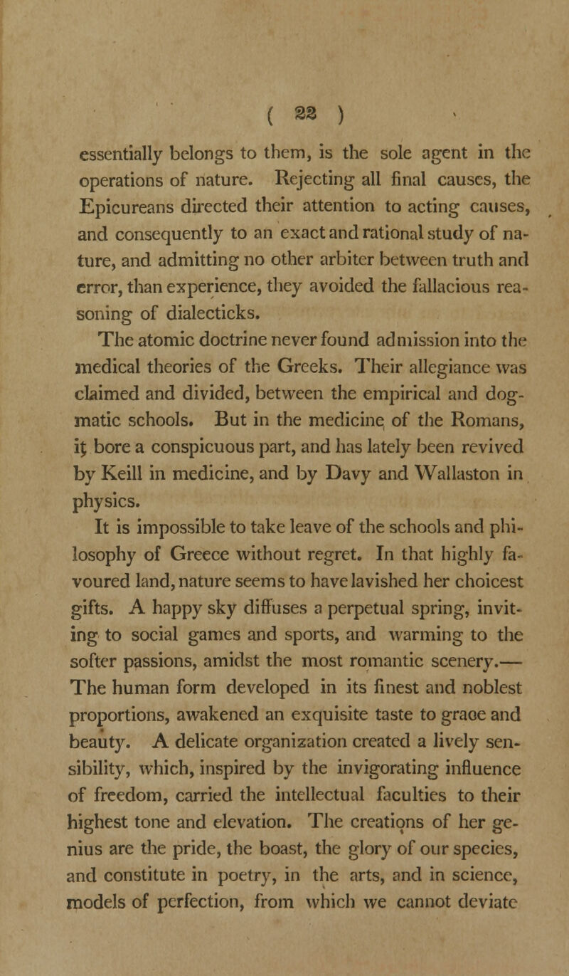 ( 23 ) essentially belongs to them, is the sole agent in the operations of nature. Rejecting all final causes, the Epicureans directed their attention to acting causes, and consequently to an exact and rational study of na- ture, and admitting no other arbiter between truth and error, than experience, they avoided the fallacious rea- soning of dialecticks. The atomic doctrine never found admission into the medical theories of the Greeks. Their allegiance was claimed and divided, between the empirical and dog- matic, schools. But in the medicine of the Romans, i$ bore a conspicuous part, and has lately been revived by Keill in medicine, and by Davy and Wallaston in physics. It is impossible to take leave of the schools and phi- losophy of Greece without regret. In that highly fa- voured land, nature seems to have lavished her choicest gifts. A happy sky diffuses a perpetual spring, invit- ing to social games and sports, and warming to the softer passions, amidst the most romantic scenery.— The human form developed in its finest and noblest proportions, awakened an exquisite taste to graoe and beauty. A delicate organization created a lively sen- sibility, which, inspired by the invigorating influence of freedom, carried the intellectual faculties to their highest tone and elevation. The creations of her ge- nius are the pride, the boast, the glory of our species, and constitute in poetry, in the arts, and in science, models of perfection, from which we cannot deviate